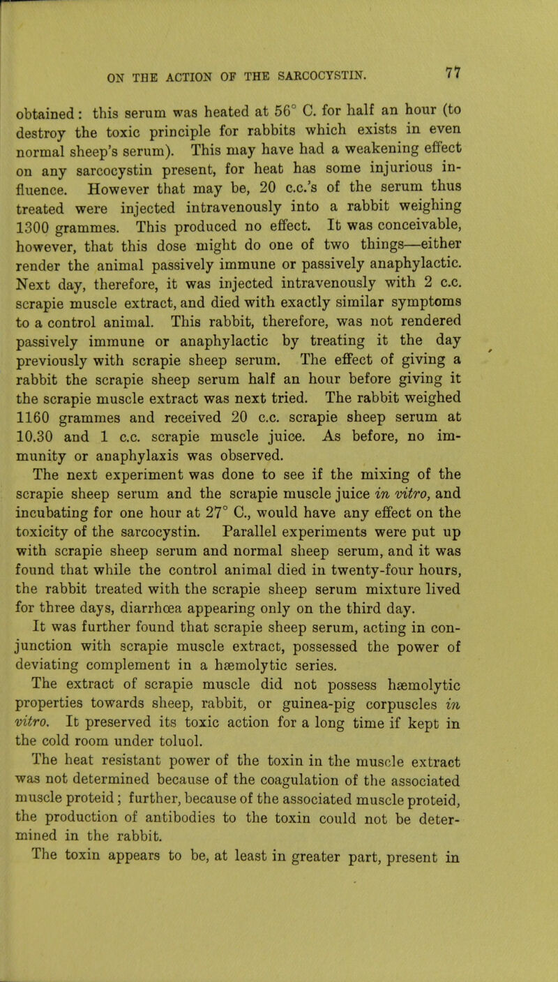 obtained: this serum was heated at 56° C. for half an hour (to destroy the toxic principle for rabbits which exists in even normal sheep's serum). This may have had a weakening effect on any sarcocystin present, for heat has some injurious in- fluence. However that may be, 20 c.c.'s of the serum thus treated were injected intravenously into a rabbit weighing 1300 grammes. This produced no effect. It was conceivable, however, that this dose might do one of two things—either render the animal passively immune or passively anaphylactic. Next day, therefore, it was injected intravenously with 2 c.c. scrapie muscle extract, and died with exactly similar symptoms to a control animal. This rabbit, therefore, was not rendered passively immune or anaphylactic by treating it the day previously with scrapie sheep serum. The effect of giving a rabbit the scrapie sheep serum half an hour before giving it the scrapie muscle extract was next tried. The rabbit weighed 1160 grammes and received 20 c.c. scrapie sheep serum at 10.30 and 1 c.c. scrapie muscle juice. As before, no im- munity or anaphylaxis was observed. The next experiment was done to see if the mixing of the scrapie sheep serum and the scrapie muscle juice in vitro, and incubating for one hour at 27° C, would have any effect on the toxicity of the sarcocystin. Parallel experiments were put up with scrapie sheep serum and normal sheep serum, and it was found that while the control animal died in twenty-four hours, the rabbit treated with the scrapie sheep serum mixture lived for three days, diarrhoea appearing only on the third day. It was further found that scrapie sheep serum, acting in con- junction with scrapie muscle extract, possessed the power of deviating complement in a hsemolytic series. The extract of scrapie muscle did not possess haemolytic properties towards sheep, rabbit, or guinea-pig corpuscles in vitro. It preserved its toxic action for a long time if kept in the cold room under toluol. The heat resistant power of the toxin in the muscle extract was not determined because of the coagulation of the associated muscle proteid; further, because of the associated muscle proteid, the production of antibodies to the toxin could not be deter- mined in the rabbit. The toxin appears to be, at least in greater part, present in