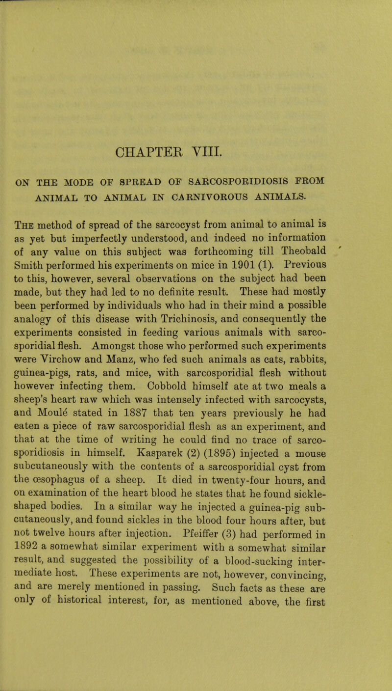 ON THE MODE OF SPREAD OF SARCOSPORIDIOSIS FROM ANIMAL TO ANIMAL IN CARNIVOROUS ANIMALS. The method of spread of the sarcocyst from animal to animal is as yet but imperfectly understood, and indeed no information of any value on this subject was forthcoming till Theobald Smith performed his experiments on mice in 1901 (1). Previous to this, however, several observations on the subject had been made, but they had led to no definite result. These had mostly been performed by individuals who had in their mind a possible analogy of this disease with Trichinosis, and consequently the experiments consisted in feeding various animals with sarco- sporidial flesh. Amongst those who performed such experiments were Virchow and Manz, who fed such animals as cats, rabbits, guinea-pigs, rats, and mice, with sarcosporidial flesh without however infecting them. Cobbold himself ate at two meals a sheep's heart raw which was intensely infected with sarcocysts, and Moule stated in 1887 that ten years previously he had eaten a piece of raw sarcosporidial flesh as an experiment, and that at the time of writing he could find no trace of sarco- sporidiosis in himself. Kasparek (2) (1895) injected a mouse subcutaneously with the contents of a sarcosporidial cyst from the oesophagus of a sheep. It died in twenty-four hours, and on examination of the heart blood he states that he found sickle- shaped bodies. In a similar way he injected a guinea-pig sub- cutaneously, and found sickles in the blood four hours after, but not twelve hours after injection. Pfeififer (3) had performed in 1892 a somewhat similar experiment with a somewhat similar result, and suggested the possibility of a blood-sucking inter- mediate host. These experiments are not, however, convincing, and are merely mentioned in passing. Such facts as these are only of historical interest, for, as mentioned above, the first