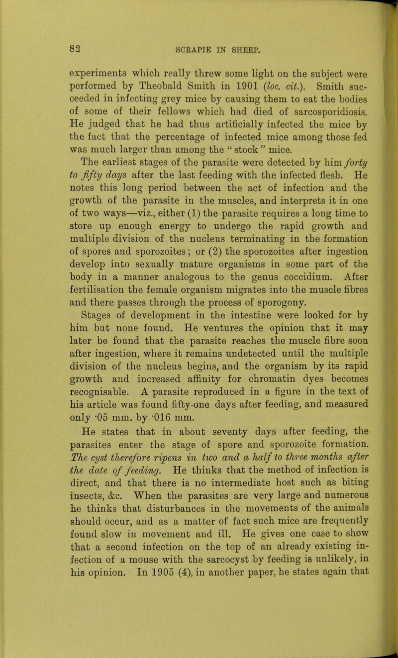 experiments which really threw some light on the subject were performed by Theobald Smith in 1901 {loc. cit.). Smith suc- ceeded in infecting grey mice by causing them to eat the bodies of some of their fellows which had died of sarcosporidiosis. He judged that he had thus artificially infected the mice by the fact that the percentage of infected mice among those fed was much larger than among the  stock  mice. The earliest stages of the parasite were detected by him forty to fifty days after the last feeding with the infected flesh. He notes this long period between the act of infection and the growth of the parasite in the muscles, and interprets it in one of two ways—viz., either (1) the parasite requires a long time to store up enough energy to undergo the rapid growth and multiple division of the nucleus terminating in the formation of spores and sporozoites; or (2) the sporozoites after ingestion develop into sexually mature organisms in some part of the body in a manner analogous to the genus coccidium. After fertilisation the female organism migrates into the muscle fibres and there passes through the process of sporogony. Stages of development in the intestine were looked for by him but none found. He ventures the opinion that it may later be found that the parasite reaches the muscle fibre soon after ingestion, where it remains undetected until the multiple division of the nucleus begins, and the organism by its rapid growth and increased affinity for chromatin dyes becomes recognisable. A parasite reproduced in a figure in the text of his article was found fifty-one days after feeding, and measured only 05 mm. by OIG mm. He states that in about seventy days after feeding, the parasites enter the stage of spore and sporozoite formation. The cyst therefore ripens in two and a half to three months after the date of feeding. He thinks that the method of infection is direct, and that there is no intermediate host such as biting insects, &c. When the parasites are very large and numerous he thinks that disturbances in the movements of the animals should occur, and as a matter of fact such mice are frequently found slow in movement and ill. He gives one case to show that a second infection on the top of an already existing in- fection of a mouse with the sarcocyst by feeding is unlikely, in his opinion. In 1905 (4), in another paper, he states again that