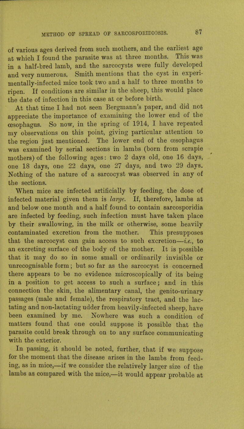 of various ages derived from such mothers, and the earliest age at which I found the parasite was at three months. This was in a half-bred lamb, and the sarcocysts were fully developed and very numerous. Smith mentions that the cyst in experi- mentally-infected mice took two and a half to three months to ripen. If conditions are similar in the sheep, this would place the date of infection in this case at or before birth. At that time I had not seen Bergmann's paper, and did not appreciate the importance of examining the lower end of the oesophagus. So now, in the spring of 1914, I have repeated my observations on this point, giving particular attention to the region just mentioned. The lower end of the oesophagus was examined by serial sections in lambs (born from scrapie mothers) of the following ages: two 2 days old, one 16 days, one 18 days, one 22 days, one 27 days, and two 29 days. Nothing of the nature of a sarcocyst was observed in any of the sections. When mice are infected artificially by feeding, the dose of infected material given them is large. If, therefore, lambs at and below one month and a half found to contain sarcosporidia are infected by feeding, such infection must have taken place by their swallowing, in the milk or otherwise, some heavily contaminated excretion from the mother. This presupposes that the sarcocyst can gain access to such excretion—to an excreting surface of the body of the mother. It is possible that it may do so in some small or ordinarily invisible or unrecognisable form; but so far as the sarcocyst is concerned there appears to be no evidence microscopically of its being in a position to get access to such a surface; and in this connection the skin, the alimentary canal, the genito-urinary passages (male and female), the respiratory tract, and the lac- tating and non-lactating udder from heavily-infected sheep, have been examined by me. Nowhere was such a condition of matters found that one could suppose it possible that the parasite could break through on to any surface communicating with the exterior. In passing, it should be noted, further, that if we suppose for the moment that the disease arises in the lambs from feed- ing, as in mice,—if we consider the relatively larger size of the lambs as compared with the mice,—it would appear probable at