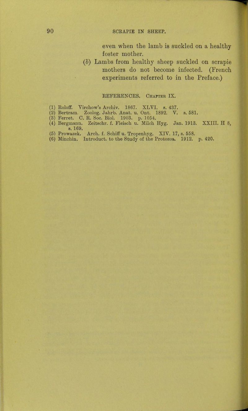 even when the lamb is suckled on a healthy foster mother. (6) Lambs from healthy sheep suckled on scrapie mothers do not become infected. (French experiments referred to in the Preface.) REFERENCES. Chapter IX. (1) RoloflF. Virchow's Archiv. 1867. XLVI. s. 437. (2) Bertram. Zoolog. Jahrb. Anat. u. Ont. 1892. V. s. 581. (3) Ferret. C. R. Soc. Biol. 1903. p. 1054. (4) Bergmaun. Zeitschr. f. Fleisch u. Milch Hyg. Jan. 1913. XXIII. H 8, 8. 169. (5) Prowazek. Arch. f. Schiff u. Tropenhyg. XIV. 17, s. 558. (6) Minchin. Introduct. to the Study of the Protozoa. 1912. p. 420.