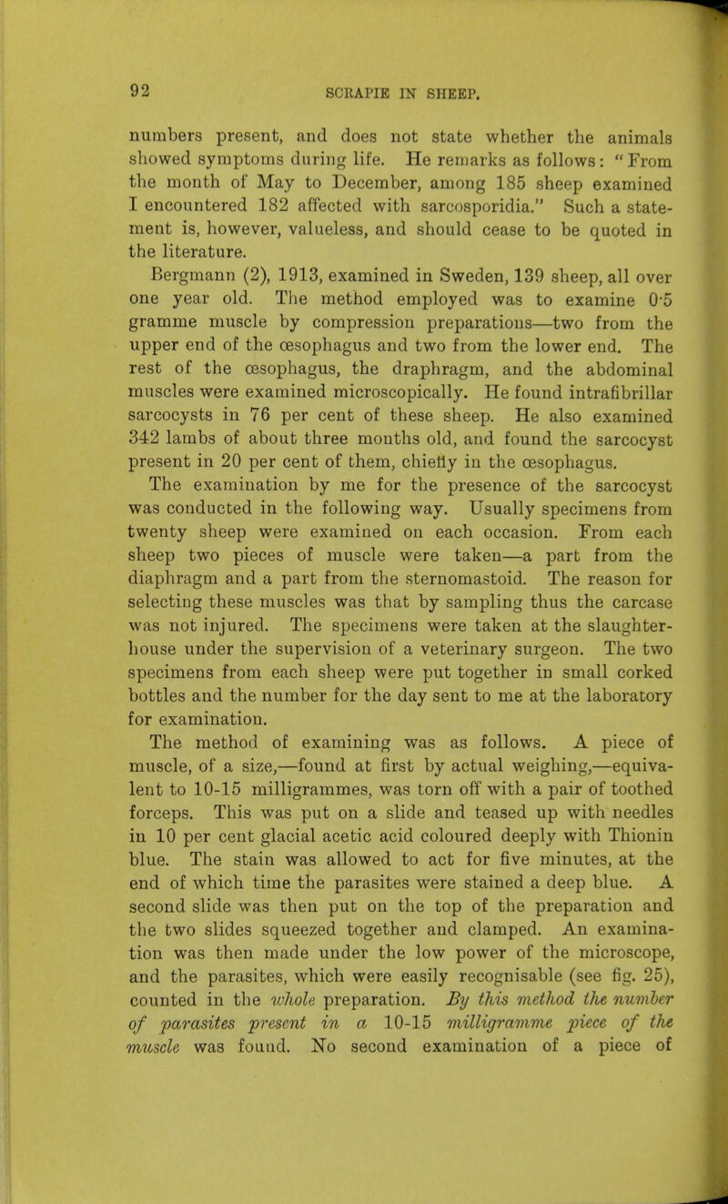 92 numbers present, and does not state whether the animals showed symptoms during life. He remarks as follows: From the month of May to December, among 185 sheep examined I encountered 182 affected with sarcosporidia, Such a state- ment is, however, valueless, and should cease to be quoted in the literature. Bergmann (2), 1913, examined in Sweden, 139 sheep, all over one year old. The method employed was to examine 0'5 gramme muscle by compression preparations—two from the upper end of the oesophagus and two from the lower end. The rest of the CBSophagus, the draphragm, and the abdominal muscles were examined microscopically. He found intrafibrillar sarcocysts in 76 per cent of these sheep. He also examined 342 lambs of about three months old, and found the sarcocyst present in 20 per cent of them, chiefly in the oesophagus. The examination by me for the presence of the sarcocyst was conducted in the following way. Usually specimens from twenty sheep were examined on each occasion. From each sheep two pieces of muscle were taken—a part from the diaphragm and a part from the sternomastoid. The reason for selecting these muscles was that by sampling thus the carcase was not injured. The specimens were taken at the slaughter- house under the supervision of a veterinary surgeon. The two specimens from each sheep were put together in small corked bottles and the number for the day sent to me at the laboratory for examination. The method of examining was as follows. A piece of muscle, of a size,—found at first by actual weighing,—equiva- lent to 10-15 milligrammes, was torn off with a pair of toothed forceps. This was put on a slide and teased up with needles in 10 per cent glacial acetic acid coloured deeply with Thionin blue. The stain was allowed to act for five minutes, at the end of which time the parasites were stained a deep blue. A second slide was then put on the top of the preparation and the two slides squeezed together and clamped. An examina- tion was then made under the low power of the microscope, and the parasites, which were easily recognisable (see fig. 25), counted in the whole preparation. By this method the number of parasites present in a 10-15 milligramme piece of the muscle was fouad. No second examination of a piece of