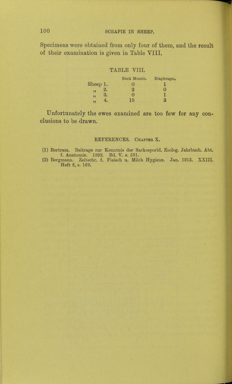 Specimens were obtained from only four of them, and the result of their examination is given in Table VIII. TABLE VIII. Neck Muscle. Diaphragm, Sheep 1. 0 1 „ 2. 2 0 „ 3. 0 1 „ 4. 16 3 Unfortunately the ewes examined are too few for any con- clusions to be drawn. REFERENCES. Chapter X. (1) Bertram, Beitrage zur Kenutnis der Sarkosporid. Zoolog. Jahrbuch. Abt. f. Anatomic. 1892. Bd. V. s. 581. (2) Bergmann. Zeitschr. f. Fleisch. u. Milch Hygiene. Jan. 1913. XXIII. Heft 8, s. 169.