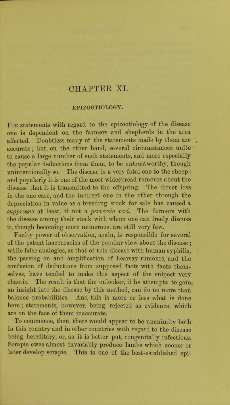 CHAPTER XL EPIZOOTIOLOGY. For statements with regard to the epizootiology of the disease one is dependent on the farmers and shepherds in the area affected. Doubtless many of the statements made by them are , accurate; but, on the other hand, several circumstances unite to cause a large number of such statements, and more especially the popular deductions from them, to be untrustworthy, though unintentionally so. The disease is a very fatal one to the sheep: and popularly it is one of the most widespread rumours about the disease that it is transmitted to the offspring. The direct loss in the one case, and the indirect one in the other through the depreciation in value as a breeding stock for sale has caused a suppressio at least, if not a perversio veri. The farmers with the disease among their stock with whom one can freely discuss it, though becoming more numerous, are still very few. Faulty power of observation, again, is responsible for several of the patent inaccuracies of the popular view about the disease; while false analogies, as that of this disease with human syphilis, the passing on and amplification of hearsay rumours, and the confusion of deductions from supposed facts with facts them- selves, have tended to make this aspect of the subject very chaotic. The result is that the onlooker, if he attempts to gain, an insight into the disease by this method, can do no more than balance probabilities. And this is more or less what is done here; statements, however, being rejected as evidence, which are on the face of them inaccurate. To commence, then, there would appear to be unanimity both in this country and in other countries with regard to the disease being hereditary, or, as it is better put, congenitally infectious. Scrapie ewes almost invariably produce lambs which sooner or later develop scrapie. This is one of the best-established epi-