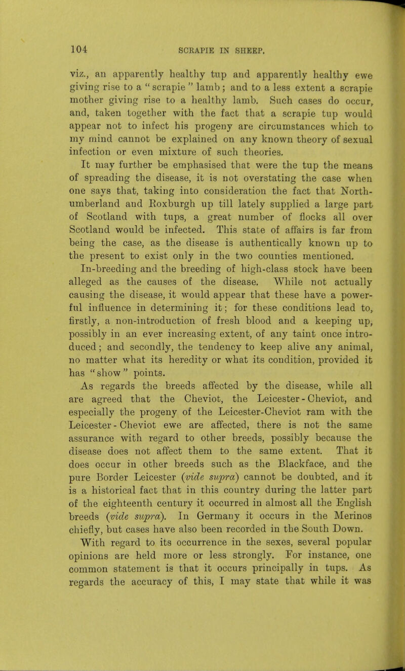 viz., an apparently healthy tup and apparently healthy ewe giving rise to a  scrapie  lamb; and to a less extent a scrapie mother giving rise to a healthy lamb. Such cases do occur, and, taken together with the fact that a scrapie tup would appear not to infect his progeny are circumstances which to my mind cannot be explained on any known theory of sexual infection or even mixture of such theories. It may further be emphasised that were the tup the means of spreading the disease, it is not overstating the case when one says that, taking into consideration the fact that North- umberland and Eoxburgh up till lately supplied a large part of Scotland with tups, a great number of flocks all over Scotland would be infected. This state of affairs is far from being the the disease is authentically known up to the present to exist only in the two counties mentioned. In-breeding and the breeding of high-class stock have been alleged as the causes of the disease. While not actually causing the disease, it would appear that these have a power- ful influence in determining it; for these conditions lead to, firstly, a non-introduction of fresh blood and a keeping up, possibly in an ever increasing extent, of any taint once intro- duced ; and secondly, the tendency to keep alive any animal, no matter what its heredity or what its condition, provided it has  show  points. As regards the breeds affected by the disease, while all are agreed that the Cheviot, the Leicester-Cheviot, and especially the progeny of the Leicester-Cheviot ram with the Leicester - Cheviot ewe are affected, there is not the same assurance with regard to other breeds, possibly because the disease does not affect them to the same extent. That it does occur in other breeds such as the Blackface, and the pure Border Leicester {vide supra) cannot be doubted, and it is a historical fact that in this country during the latter part of the eighteenth century it occurred in almost all the English breeds {vide supra). In Germany it occurs in the Merinos chiefly, but cases have also been recorded in the South Down. With regard to its occurrence in the sexes, several popular opinions are held more or less strongly. For instance, one common statement is that it occurs principally in tups. As regards the accuracy of this, I may state that while it was