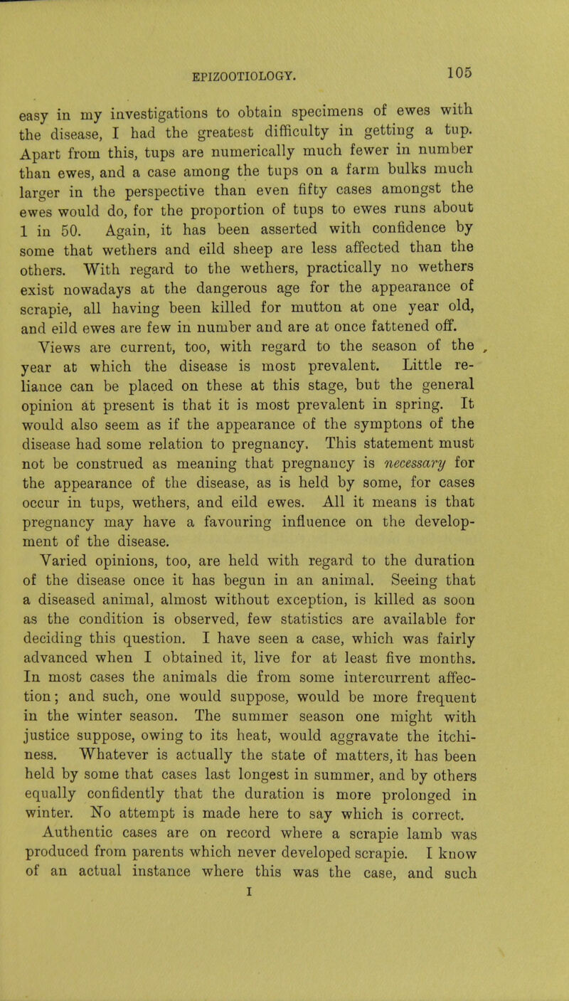 easy in my investigations to obtain specimens of ewes with the disease, I had the greatest difficulty in getting a tup. Apart from this, tups are numerically much fewer in number than ewes, and a case among the tups on a farm bulks much larger in the perspective than even fifty cases amongst the ewes would do, for the proportion of tups to ewes runs about 1 in 50. Again, it has been asserted with confidence by some that wethers and eild sheep are less affected than the others. With regard to the wethers, practically no wethers exist nowadays at the dangerous age for the appearance of scrapie, all having been killed for mutton at one year old, and eild ewes are few in number and are at once fattened off. Views are current, too, with regard to the season of the , year at which the disease is most prevalent. Little re- liance can be placed on these at this stage, but the general opinion present is that it is most prevalent in spring. It would also seem as if the appearance of the symptons of the disease had some relation to pregnancy. This statement must not be construed as meaning that pregnancy is necessary for the appearance of the disease, as is held by some, for cases occur in tups, wethers, and eild ewes. All it means is that pregnancy may have a favouring influence on the develop- ment of the disease. Varied opinions, too, are held with regard to the duration of the disease once it has begun in an animal. Seeing that a diseased animal, almost without exception, is killed as soon as the condition is observed, few statistics are available for deciding this question. I have seen a case, which was fairly advanced when I obtained it, live for at least five months. In most cases the animals die from some intercurrent affec- tion ; and such, one would suppose, would be more frequent in the winter season. The summer season one might with justice suppose, owing to its heat, would aggravate the itchi- ness. Whatever is actually the state of matters, it has been held by some that cases last longest in summer, and by others equally confidently that the duration is more prolonged in winter. No attempt is made here to say which is correct. Authentic cases are on record where a scrapie lamb was produced from parents which never developed scrapie. I know of an actual instance where this was the case, and such I