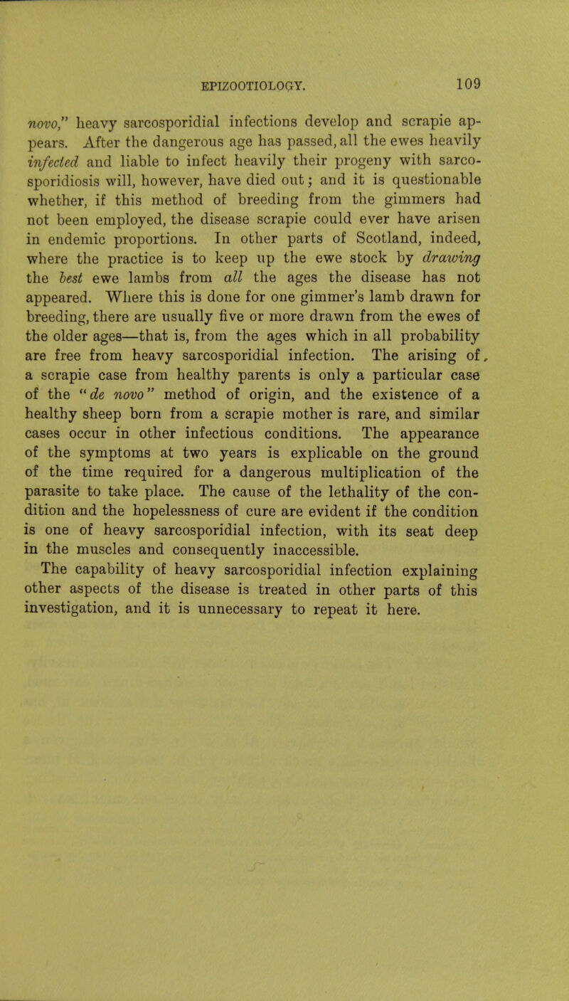 novo heavy sarcosporidial infections develop and scrapie ap- pears. After the dangerous age has passed, all the ewes heavily infected and liable to infect heavily their progeny with sarco- sporidiosis will, however, have died out; and it is questionable whether, if this method of breeding from the gimmers had not been employed, the disease scrapie could ever have arisen in endemic proportions. In other parts of Scotland, indeed, where the practice is to keep up the ewe stock by drawing the hest ewe lambs from all the ages the disease has not appeared. Where this is done for one gimmer's lamb drawn for breeding, there are usually five or more drawn from the ewes of the older ages—that is, from the ages which in all probability are free from heavy sarcosporidial infection. The arising of, a scrapie case from healthy parents is only a particular case of the de novo method of origin, and the existence of a healthy sheep born from a scrapie mother is rare, and similar cases occur in other infectious conditions. The appearance of the symptoms at two years is explicable on the ground of the time required for a dangerous multiplication of the parasite to take place. The cause of the lethality of the con- dition and the hopelessness of cure are evident if the condition is one of heavy sarcosporidial infection, with its seat deep in the muscles and consequently inaccessible. The capability of heavy sarcosporidial infection explaining other aspects of the disease is treated in other parts of this investigation, and it is unnecessary to repeat it here.