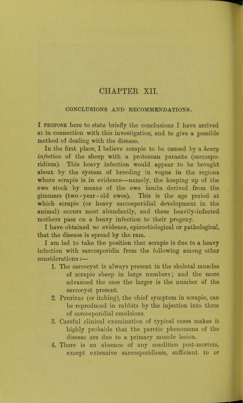 CHAPTER XII. CONCLUSIONS AND RECOMMENDATIONS. I PROPOSE here to state briefly the conclusions I have arrived at in connection with this investigation, and to give a possible method of dealing with the disease. In the first place, I believe scrapie to be caused by a heavy infection of the sheep with a protozoan parasite (sarcospo- ridium). This heavy infection would appear to be brought about by the system of breeding in vogue in the regions where scrapie is in evidence—namely, the keeping up of the ewe stock by means of the ewe lambs derived from the gimmers (two - year - old ewes). This is the age period at which scrapie (or heavy sarcosporidial development in the animal) occurs most abundantly, and these heavily-infected mothers pass on a heavy infection to their progeny. I have obtained no evidence, epizootiological or pathological, that the disease is spread by the ram. I am led to take the position that scrapie is due to a heavy infection with sarcosporidia from the following among other considerations:— 1. The sarcocyst is always present in the skeletal muscles of scrapie sheep in large numbers; and the more advanced the case the larger is the number of the sarcocyst present. 2. Pruritus (or itching), the chief symptom in scrapie, can be reproduced in rabbits by the injection into them of sarcosporidial emulsions. 3. Careful clinical examination of typical cases makes it highly probable that the paretic phenomena of the disease are due to a primary muscle lesion. 4. There is an absence of any condition post-mortem, except extensive sarcosporidiosis, sufficient to or