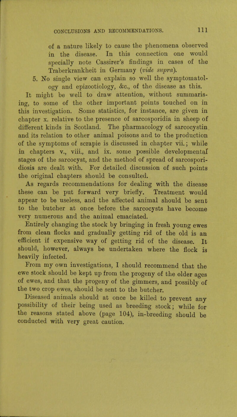 CONCLUSIONS AND RECOMMENDATIONS. Ill of a nature likely to cause the phenomena observed in the disease. In this connection one would specially note Cassirer's findings in cases of the Traberkrankheit in Germany {mde supra). 5. No single view can explain so well the symptomatol- ogy and epizootiology, &c., of the disease as this. It might be well to draw attention, without summaris- ing, to some of the other important points touched on in this investigation. Some statistics, for instance, are given in chapter x. relative to the presence of sarcosporidia in sheep of different kinds in Scotland. The pharmacology of sarcocystin and its relation to other animal poisons and to the production of the symptoms of scrapie is discussed in chapter vii.; while in chapters v., viii., and ix. some possible developmental stages of the sarcocyst, and the method of spread of sarcospori- diosis are dealt with. For detailed discussion of such points the original chapters should be consulted. As regards recommendations for dealing with the disease these can be put forward very briefly. Treatment would appear to be useless, and the affected animal should be sent to the butcher at once before the sarcocysts have become very numerous and the animal emaciated. Entirely changing the stock by bringing in fresh young ewes from clean fl.ocks and gradually getting rid of the old is an efficient if expensive way of getting rid of the disease. It should, however, always be undertaken where the flock is heavily infected. From my own investigations, I should recommend that the ewe stock should be kept up from the progeny of the older ages of ewes, and that the progeny of the gimmers, and possibly of the two crop ewes, should be sent to the butcher. Diseased animals should at once be killed to prevent any possibility of their being used as breeding stock; while for the reasons stated above (page 104), in-breeding should be conducted with very great caution.