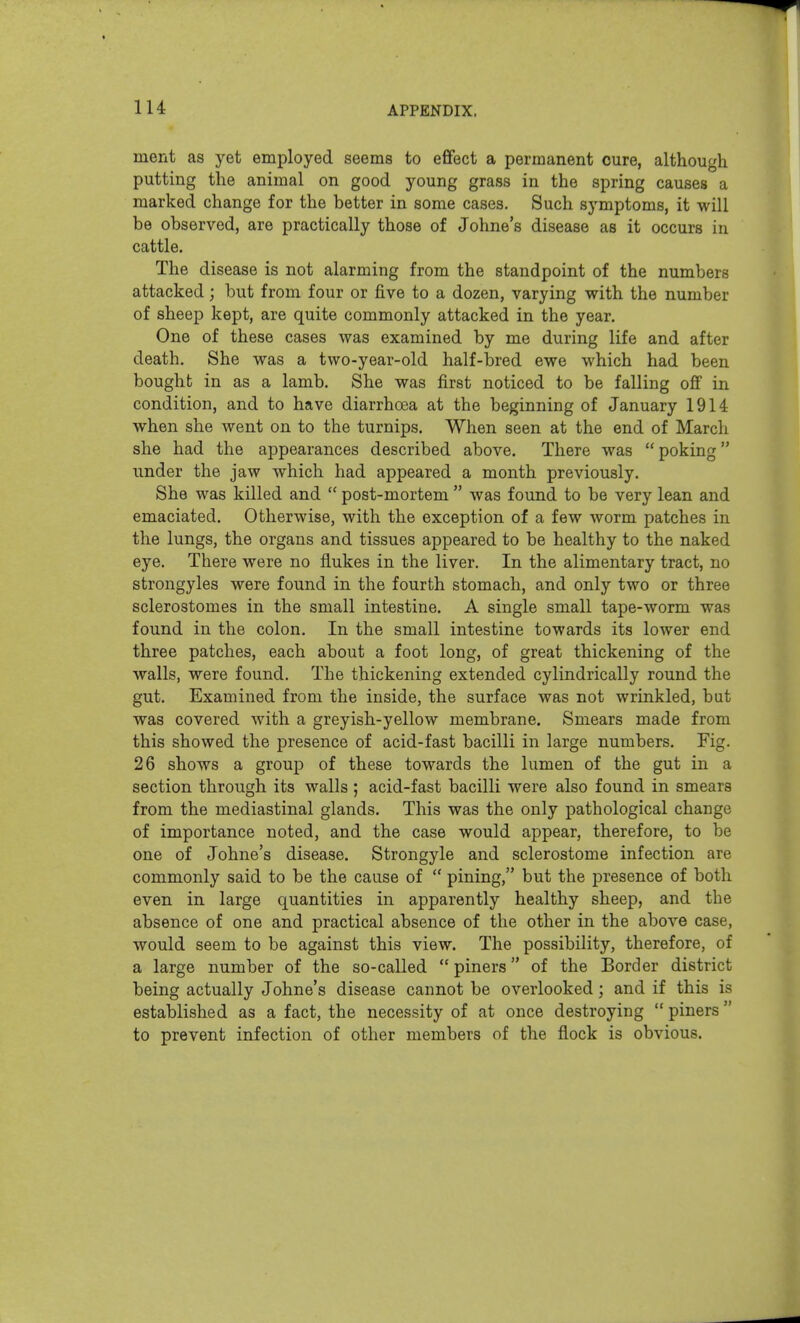 lU ment as yet employed seems to effect a permanent cure, although putting the animal on good young grass in the spring causes a marked change for the better in some cases. Such symptoms, it will be observed, are practically those of Johne's disease as it occurs in cattle. The disease is not alarming from the standpoint of the numbers attacked; but from four or five to a dozen, varying with the number of sheep kept, are quite commonly attacked in the year. One of these cases was examined by me during life and after death. She was a two-year-old half-bred ewe which had been bought in as a lamb. She was first noticed to be falling off in condition, and to have diarrhoea at the beginning of January 1914 when she went on to the turnips. When seen at the end of March she had the appearances described above. There was  poking under the jaw which had appeared a month previously. She was killed and  post-mortem  was found to be very lean and emaciated. Otherwise, with the exception of a few worm patches in the lungs, the organs and tissues appeared to be healthy to the naked eye. There were no flukes in the liver. In the alimentary tract, no strongyles were found in the fourth stomach, and only two or three sclerostomes in the small intestine. A single small tape-worm was found in the colon. In the small intestine towards its lower end three patches, each about a foot long, of great thickening of the walls, were found. The thickening extended cylindrically round the gut. Examined from the inside, the surface was not wrinkled, but was covered with a greyish-yellow membrane. Smears made from this showed the presence of acid-fast bacilli in large numbers. Fig. 26 shows a group of these towards the lumen of the gut in a section through its walls ; acid-fast bacilli were also found in smears from the mediastinal glands. This was the only pathological change of importance noted, and the case would appear, therefore, to be one of Johne's disease. Strongyle and sclerostome infection are commonly said to be the cause of  pining, but the presence of both even in large quantities in apparently healthy sheep, and the absence of one and practical absence of the other in the above case, would seem to be against this view. The possibility, therefore, of a large number of the so-caUed  piners of the Border district being actually Johne's disease cannot be overlooked; and if this is established as a fact, the necessity of at once destroying  piners  to prevent infection of other members of the flock is obvious.