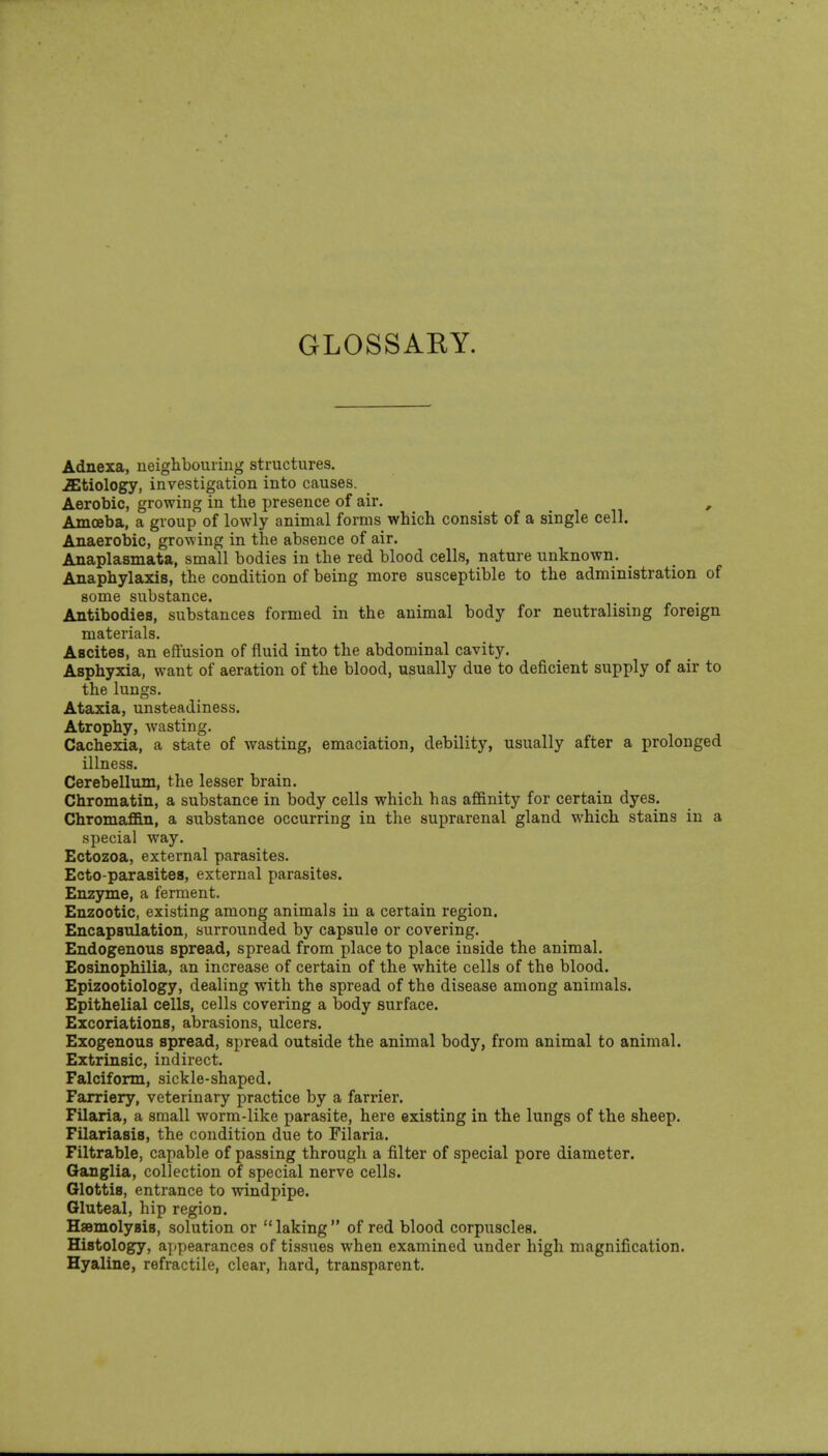 GLOSSAEY. Adnexa, neighbouring structures, etiology, investigation into causes. Aerobic, growing in the presence of air. ^ , Amoeba, a group of lowly animal forms which consist of a single cell. Anaerobic, growing in the absence of air. Anaplasmata, small bodies in the red blood cells, nature unknown. _ Anaphylaxis, the condition of being more susceptible to the administration of some substance. Antibodies, substances formed in the animal body for neutralising foreign materials. Ascites, an effusion of fluid into the abdominal cavity. Asphyxia, want of aeration of the blood, usually due to deficient supply of air to the lungs. Ataxia, unsteadiness. Atrophy, wasting. Cachexia, a state of wasting, emaciation, debility, usually after a prolonged illness. Cerebellum, the lesser brain. Chromatin, a substance in body cells which has affinity for certain dyes. Chromaffin, a substance occurring in the suprarenal gland which stains in a special way. Ectozoa, external parasites. Ecto-parasites, external parasites. Enzyme, a ferment. Enzootic, existing among animals in a certain region. Encapsulation, surrounded by capsule or covering. Endogenous spread, spread from place to place inside the animal. Eosinophilia, an increase of certain of the white cells of the blood. Epizootiology, dealing with the spread of the disease among animals. Epithelial cells, cells covering a body surface. Excoriations, abrasions, ulcers. Exogenous spread, spread outside the animal body, from animal to animal. Extrinsic, indirect. Falciform, sickle-shaped. Farriery, veterinary practice by a farrier. Filaria, a small worm-like parasite, here existing in the lungs of the sheep. Filariasis, the condition due to Filaria. Filtrable, capable of passing through a filter of special pore diameter. Ganglia, collection of special nerve cells. Glottis, entrance to windpipe. Gluteal, hip region. Hsemolysis, solution or laking of red blood corpuscles. Histology, appearances of tissues when examined under high magnification. Hyaline, refractile, clear, hard, transparent.