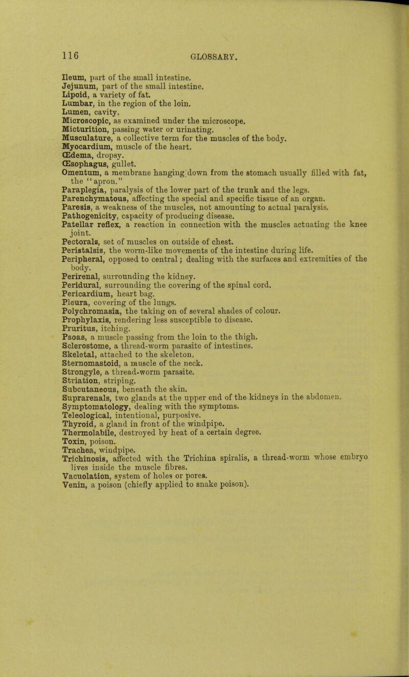 Ileum, part of the small intestine. Jejunum, part of the small intestine. Lipoid, a variety of fat. Lumbar, in the region of the loin. Lumen, cavity. Microscopic, as examined under the microscope. Micturition, passing water or urinating. Musculature, a collective term for the muscles of the body. Myocardium, muscle of the heart. (Edema, dropsy. CEsophagus, gullet. Omentxun, a membrane hanging down from the stomach usually filled with fat, the  apron. Paraplegia, paralysis of the lower part of the trunk and the legs. Parenchymatous, afifecting the special and specific tissue of an organ. Paresis, a weakness of the muscles, not amounting to actual paralysis. Pathogenicity, capacity of producing disease. Patellar reflex, a reaction in connection with the muscles actuating the knee joint. Pectorals, set of muscles on outside of chest. Peristalsis, the worm-like movements of the intestine during life. Peripheral, opposed to central; dealing with the surfaces and extremities of ihe body. Perirenal, surrounding the kidney. Peridural, surrounding the covering of the spinal cord. Pericardium, heart bag. Pleura, covering of the lungs. Polychromasia, the taking on of several shades of colour. Prophylaxis, rendering less susceptible to disease. Pruritus, itching. Psoas, a muscle passing from the loin to the thigh. Sclerostome, a thread-worm parasite of intestines. Skeletal, attached to the skeleton, SteiTiomastoid, a muscle of the neck. Strongyle, a thread-worm parasite. Striation, stripiug. Subcutaneous, beneath the skin. Suprarenals, two glands at the upper end of the kidneys in the abdomen. Symptomatology, dealing with the symptoms. Teleological, intentional, purposive. Thyroid, a gland in front of the windpipe. Thermolabile, destroyed by heat of a certain degree. Toxin, poison. Trachea, windpipe. Trichinosis, affected with the Trichina spiralis, a thread-worm whose embryo lives inside the muscle fibres. Vacuolation, system of holes or pores. Venin, a poison (chiefly applied to snake poison).
