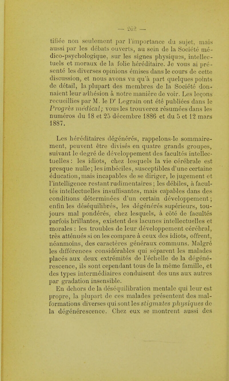 — '209. — tifiee non settlement par L'importance du sujet, mais aussi par lcs debats ouverts, au scin de la Societe me- dico-psychologique, sur les signes physiques, intellec- tuels et moraux de la folie hereditaire. Je vous ai pre- sents les diverses opinions emises clans le cours de cette discussion, et nous avons vu qu'a part quelques points de detail, la plupart des membres de la Societe don- naient leur adhesion a notre maniere de voir. Les lecons recueillies par M. le Dr Legrain ont ete publiees dans le Progres medical; vous les trouverez resumees dans les numeros du 18 et 25 decembre 1886 et du 5 et 12 mars 1887. Les hereditaires degeneres, rappelons-le sommaire- ment, peuvent etre divises en quatre grands groupes, suivant le degre de developpement des facultes intellec- tuelles : les idiots, chez lesquels la vie cerebrale est presque nulle; les imbeciles, susceptibles d'une certaine education, mais incapables de se diriger, le jugement et rintelligence restantrudimentaires ; les clebiles, a facul- tes intellectuelles insuffisantes, mais capables dans des conditions determinees d'un certain developpement; enfin les desequilibres, les degeneres superieurs, tou- jours mal ponderes, chez lesquels, a cote de facultes parfois brillantes, existent des lacunes intellectuelles et morales : les troubles de leur developpement cerebral, tres attenues si on les compare a ceux des idiots, offrent, neanmoins, des caracteres generaux communs. Malgre les differences considerables qui separent les malades places aux deux extremites de Techelle de la degene- rescence, ils sont cependant tous de la meme famille, et des types intermediaires conduisent des uns aux autres par gradation insensible. En dehors de la desequilibration mentale qui leur est propre, la plupart de ces malades presentent des mal- formations diverses qui sont les stigmatcs jihysiques de la degenerescence. Chez eux se montrent aussi des