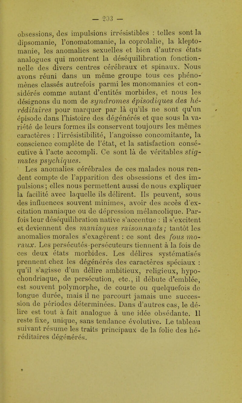 obsessions, des impulsions irresistibles : telles sont la dipsomanie, l'onomatomanie, la coprolalie, la klepto- manie, les anomalies sexuelles et bien d'autres etats analogues qui montrent la desequilibration fonction- nelle des divers centres cerebraux et spinaux. Nous avons reuni dans un meme groupe tous ces pheno- menes classes autrefois parmi les monomanies et con- sidered comrae autant d'entites morbides, et nous les designons du nom de syndromes 6pisodiques des he- re'ditaires pour marquer par la qu'ils ne sont qu'un episode dans l'histoire des degeneres et que sous la va- riete de leurs formes ils conservent toujours les memes caracteres : l'irresistibilite, l'angoisse concomitante, la conscience complete de l'etat, et la satisfaction conse- cutive a l'acte accompli. Ce sont la de veritables stig- mates psychiques. Les anomalies cerebrales de ces malades nous ren- dent compte cle l'apparition des obsessions et des im- pulsions ; elles nous permettent aussi de nous expliquer la facilite avec laquelle ils delirent. Ils peuvent, sous des influences souvent minimes, avoir des acces d'ex- citation maniaque ou de depression melancolique. Par- fois leur desequilibration native s'accentue : il s'excitent et deviennent des maniaques misonnants; tantot les anomalies morales s'exagerent: ce sont des fous mo- raux. Les persecutes-persecuteurs tiennent a la fois de ces deux etats morbides. Les delires systematises prennent chez les degeneres des caracteres speciaux : qu'il s'agisse d'un delire ambitieux, religieux, hypo- chondriaque, de persecution, etc., il debute d'emblee, est souvent polymorphe, de courto ou quelquefois do longue duree, mais il ne parcourt jamais une succes- sion de periodes determinees. Dans d'autres cas, le de- lire est tout a fait analogue a une idee obsedante. 11 reste fixe, unique, sans tendance evolutive. Le tableau suivant resume les traits principaux de la folie des he- reditaires degeneres.