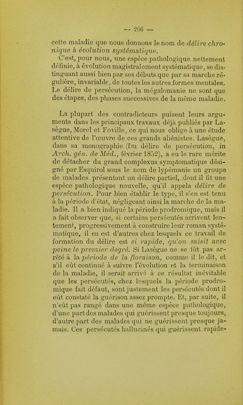 — 200 — cette maladic que nous donnons le nom de de'lire chro- nique k evolution systdmatique. C'est, pour nous, une espece pathologique neltement definie, a evolution magistralement systematique, se dis- tinguant aussi bien par ses debuts que par sa marche re- guliere, invariable, de toutesles autres formes mentales. Le delire de persecution, la mcgalomanie ne sont que des etapes, des phases successives de la meme maladie. La plupart des contradicteurs puisent leurs argu- ments dans les principaux travaux deja publies par La- segue, Morel et Foville, ce qui nous oblige a une etude attentive de 1'oeuvre de ces grands alienistes. Lasegue, dans sa monographie (Du delire de persecution, in Arch. gen. de Med., fevrier 1852), a eu le rare merite de detacher du grand complexus symptomatique desi- gne par Esquirol sous le nom de lypemanie un groupe de malades presentant un delire partiel, dont il fit une espece pathologique nouvelle, qu'il appela delire de persecution. Pour bien etablir le type, il s'en est tenu a la periode d'etat, negligeant ainsi la marche de la ma- ladie. II a bien indique la periode prodromique, mais il a fait observer que, si certains persecutes arrivent len- tement, progressivement a construire leur roman syste- matique, il en est d'autres chez lesquels ce travail de formation du delire est si rapide, qu'on saisit avec peine le premier degre. Si Lasegue ne se fut pas ar- rete a la periode de la floraison, comme il le dit, et s'il eut continue a suivre revolution et la terminaison de la maladie, il serait arrive a ce resultat inevitable que les persecutes, chez lesquels la periode prodro- mique fait defaut, sont justement les persecutes dont il eut constate la guerison assez prompte. Et, par suite, il n'eut pas range dans une meme espece pathologique, d'une part des malades qui guerissent presque toujours, d'autre part cles malades qui ne guerissent presque ja- mais. Ces persecutes hallucines qui guerissent rapide-