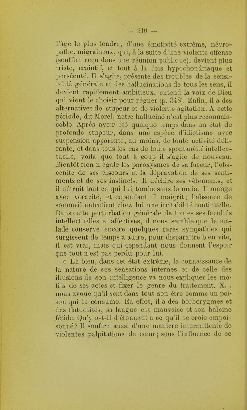 r&ge le plus tcndrc, d'une cmotivite extreme, nevro- pathe, migraineux, qui, a la suite d'une violente offense (soufflet regu dans une reunion publique), devient plus triste, craintif, et tout a la fois hypochondriaque et persecute. II s'agite, presente des troubles de la sensi- bilite generale et des hallucinations de tous les sens, il devient rapidement ambitieux, entend la voix de Dieu qui vient le choisir pour regner (p. 348). Enfin, il a des alternatives de stupeur et de violente agitation. A cette periode, dit Morel, notre hallucine n'est plus reconnais- sable. Apres avoir ete quelque temps dans un etat de profonde stupeur, dans une espcce d'idiotisme avec suspension apparente, au moins, de toute activite deli- rante, et dans tous les cas de toute spontaneite intellcc- tuelle, voila que tout a coup il s'agite de nouveau. Bientotrien n'egale les paroxysmes de sa fureur, l'obs- cenite de ses discours et la depravation de ses senti- ments et de ses instincts. II dechire ses vetements, et il detruit tout ce qui lui tombe sous la main. II mange avec voracite, et cependant il maigrit; l'absence de sommeil entretient chez lui une irritabilite continuelle. Dans cette perturbation generale de toutes ses facultes intellectuelles et affectives, il nous semble que le ma- lade conserve encore quelques rares sympathies qui surgissent de temps a autre, pour disparaitre bien vite, il est vrai, mais qui cependant nous donnent l'espoir que tout n'est pas perdu pour lui. « Eh bien, dans cet etat extreme, la connaissance de la nature de ses sensations internes et de celle des illusions de son intelligence va nous expliquer les mo- tifs de ses actes et fixer le genre du traitement. X... nous avoue qu'il sent dans tout son etre corame un poi- son qui le consume. En effet, il a des borborygmes et des f'latuosites, sa langue est mauvaise et son haleine fetide. Qu'y a-t-il d'etonnant a ce qu'il se croie empoi- sonne? II souffre aussi d'une maniere intcrmittente de violentes palpitations de cceur; sous l'inlluence de ce