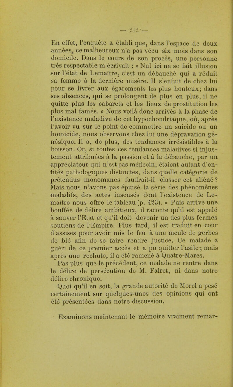 En efi'et, l'enquete a etabli que, dans l'cspace de deux annees, ce malheureux n'a pas vecu six mois dans son domicile. Dans le cours de son proces, une personne tres respectable m'ecrivait: « Nul ici ne so fait illusion sur l'etat de Lemaitre, c'est un debauche qui a reduit sa femme a la derniere misere. II s'enfuit de chez lui pour se livrer aux egarements las plus honteux; dans ses absences, qui se prolongent de plus en plus, il ne quitte plus les cabarets et les lieux de prostitution les plus mal fames. » Nous voila done arrives a la phase de l'existence maladive de cet hypochondriaque, ou, apres 1'avoir vu sur le point de commettre un suicide ou un homicide, nous observons chez lui une depravation ge- nesique. II a, de plus, des tendances irresistibles a la boisson. Or, si toutes ces tendances maladives si injus- tement attributes a la passion et a la debauche, par un appreciateur qui n'estpas medecin, etaient autant d'en- tites pathologiques distinctes, dans quelle categorie de pretendus monomanes faudrait-il classer cet aliene ? Mais nous n'avons pas epuise la serie des phenomenes maladifs, des actes insenses dont l'existence de Le- maitre nous offre le tableau (p. 423). » Puis arrive une bouffee de clelire ambitieux, il raconte qu'il est appele a sauver l'Etat et qu'il doit devenir un des plus fermes soutiens de l'Empire. Plus tard, il est traduit en cour d'assises pour avoir mis le feu a une meule de gerbes de ble afin de se faire rendre justice. Ce malade a gueri de ce premier acces et a pu quitter l'asile; mais apres une rechute, il a ete ramene a Quatre-Mares. Pas plus que le precedent, ce malade ne rentre dans le delire de persecution de M. Falret, ni dans notre delire chronique. Quoi qu'il en soit, la grande autorite de Morel a pese certainement sur quelques-unes des opinions qui ont ete presentees dans notre discussion. Examinons maintenant le memoire vraiment remar-