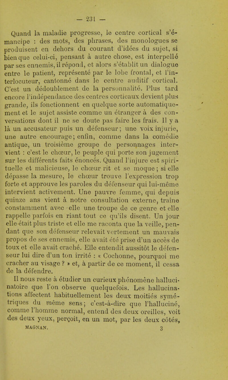 Quand la maladie progresse, le centre cortical s'e- mancipe : des mots, des phrases, des monologues se produisent en dehors du courant d'idees du sujet, si bienque celui-ci, pensant a autre chose, est interpelle parses ennemis, il repond, et alors s'etablitun dialogue entre le patient, represente par le lobe frontal, et 1'in- terlocuteur, cantonne dans le centre auditif cortical. C'est un dedoublement de la personnalite. Plus tard encore l'independance des centres corticaux devient plus grande, ils fonctionnent en quelque sorte automatique- ment et le sujet assiste comme un etranger a des con- versations dont il ne se doute pas faire les frais. 11 y a la un accusateur puis un defenseur; une voixinjurie, une autre encourage; enfin, comme dans la comedie antique, un troisieme groupe de personnages inter- vient : c'est le choeur, le peuple qui porte son jugement sur les differents faits enonces. Quand l'injure est spiri- tuelle et malicieuse, le choeur rit et se moque; si elle depasse la mesure, le choeur trouve l'expression trop forte et approuve les paroles du defenseur qui lui-meme intervient activement. Une pauvre femme, qui depuis quinze ans vient a notre consultation externe, traine constamment avec elle une troupe de ce genre et elle rappelle parfois en riant tout ce qu'ils disent. Un jour elle etait plus triste et elle me raconta que la veille, pen- dant que son defenseur relevait vertement un mauvais propos de ses ennemis, elle avait ete prise d'un acces cle toux et elle avait crache. Elle entendit aussitot le defen- seur lui dire d'un ton irrite : « Cochonne, pourquoi me cracher au visage ? » et, a partir de ce moment, il cessa de la defendre. II nous reste a etudier un curieux phenomene halluci- natoire que Ton observe quelquefois. Les hallucina- tions affectent habituellement les deux moities syme- triques du meme sens; e'est-a-dire que Phallucine, comme rhomme normal, entend des deux oreilles, voit des deux ycux, percoit, en un mot, par les deux cotes, MAGNAN. 3