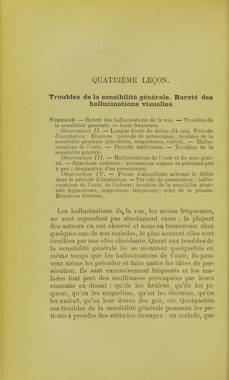 QUATRIEME LEQON. Troubles de la sensibilite generate. Rarete des hallucinations visuelles. Sommaire. — Raret6 des hallucinations de la vue. — Troubles de la sensibilite generale. — Lour frequence. Observation II. — Longue dur6e du delire (34 ans). Periode d'incubation : Illusions ; periode de persecution ; (roubles de la sensibilite generale (electricity, magnetismc, vitriol). — Hallu- cinations de l'ouie. — Periode ambitieuse. — Troubles de la sensibilite genitale. Observation III. — Hallucinations de l'ouie et du sens geni- tal. — Reactions violentes ; accusations vagues se precisant peu a peu ; designation d'un persecuteur. Observation IV. — Poinle d'alcoolisme activant le delire dans la periode d'incubation. — Periode de persecution : hallu- cinations de l'ouie, de l'odorat; troubles de la sensibility gene- rale (hypnotisme, suggestion, telephone); echo de la pens6e. Reactions diverses. Les hallucinations de„la vue, les moins frequentes, ne sont cependant pas absolurnent rares ; la plupart des auteurs en ont observe et nous en trouverons chez quelques-uns de nos malades, le plus sou vent elles sont eveillees par une idee obsedante. Quant aux troubles de la sensibilite generale ils se montrent quelquefois en meme temps que les hallucinations de l'ouie, ils peu- vent meme les preceder et faire naitre les idecs de per- secution. Ils sont excessivement frequents et les ma- lades font part des souffrances provoquees par leurs ennemis en disant : qu'ils les brulent, qu'ils les pi- quent, qu'on les magnetise, qu'on les electrise, qu'on les endort, qu'on leur donne des gaz, etc. Quelquefois ces troubles de la sensibilite generale poussent les pa- tients a prendre des attitudes ctranges : un maladc, que