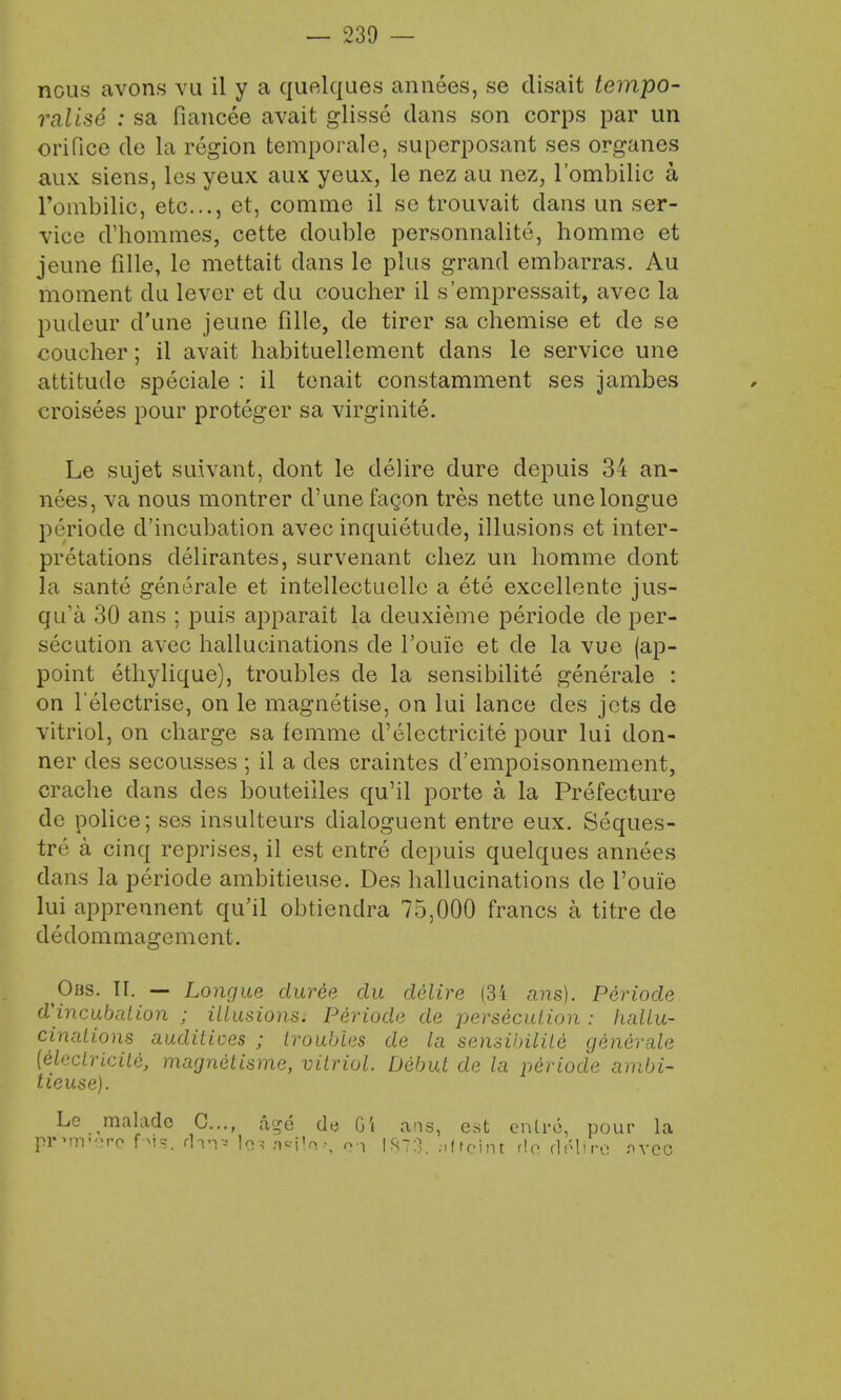 — 239 — nous avons vu il y a quelques annees, se clisait tempo- ralise : sa fiancee avait glisse dans son corps par un orifice de la region temporale, superposant ses organes aux siens, les yeux aux yeux, le nez au nez, l'ombilic a l'ombilic, etc., et, comme il se trouvait dans un ser- vice cVhommes, cette double personnalite, homme et jeune fille, le mettait dans le plus grand embarras. Au moment du lever et du coucher il s'empressait, avec la pudeur d'une jeune fille, de tirer sa chemise et de se coucher; il avait habitueliement dans le service une attitude speciale : il tenait constamment ses jambes croisees pour proteger sa virginite. Le sujet suivant, dont le delire dure depuis 34 an- nees, va nous montrer d'une facon tres nette unelongue periode d'incubation avec inquietude, illusions et inter- pretations delirantes, survenant chez un homme dont la sante generale et intellectuelle a ete excellente jus- qifa 30 ans ; puis apparait la deuxieme periode de per- secution avec hallucinations de l'ouie et de la vue (ap- point ethylique), troubles de la sensibilite generale : on Telectrise, on le magnetise, on lui lance des jets de vitriol, on charge sa femme d'electricite pour lui don- ner des secousses ; il a des craintes d'empoisonnement, crache dans des bouteiiles qu'il porte a la Prefecture de police; ses insulteurs dialoguent entre eux. Seques- tra a cinq reprises, il est entre depuis quelques annees clans la periode ambitieuse. Des hallucinations de l'ouie lui apprennent qu'il obtiendra 75,000 francs a titre de dedommagement. Obs. II. — Longue duree du delire (34 ans). Periode d'incubalion ; illusions. Periode de persecution : hallu- cinations auditioes ; troubles de la sensibilile generale [eleclricile, magnetisme, vitriol. Debut de la periode ambi- tieuse). Le maladc 0..., &rje de Gi ans, est entre, pour la premiere Ns, dm* ten asi1<v, o-i IS73. nttcint rle rlelu-o nvcc
