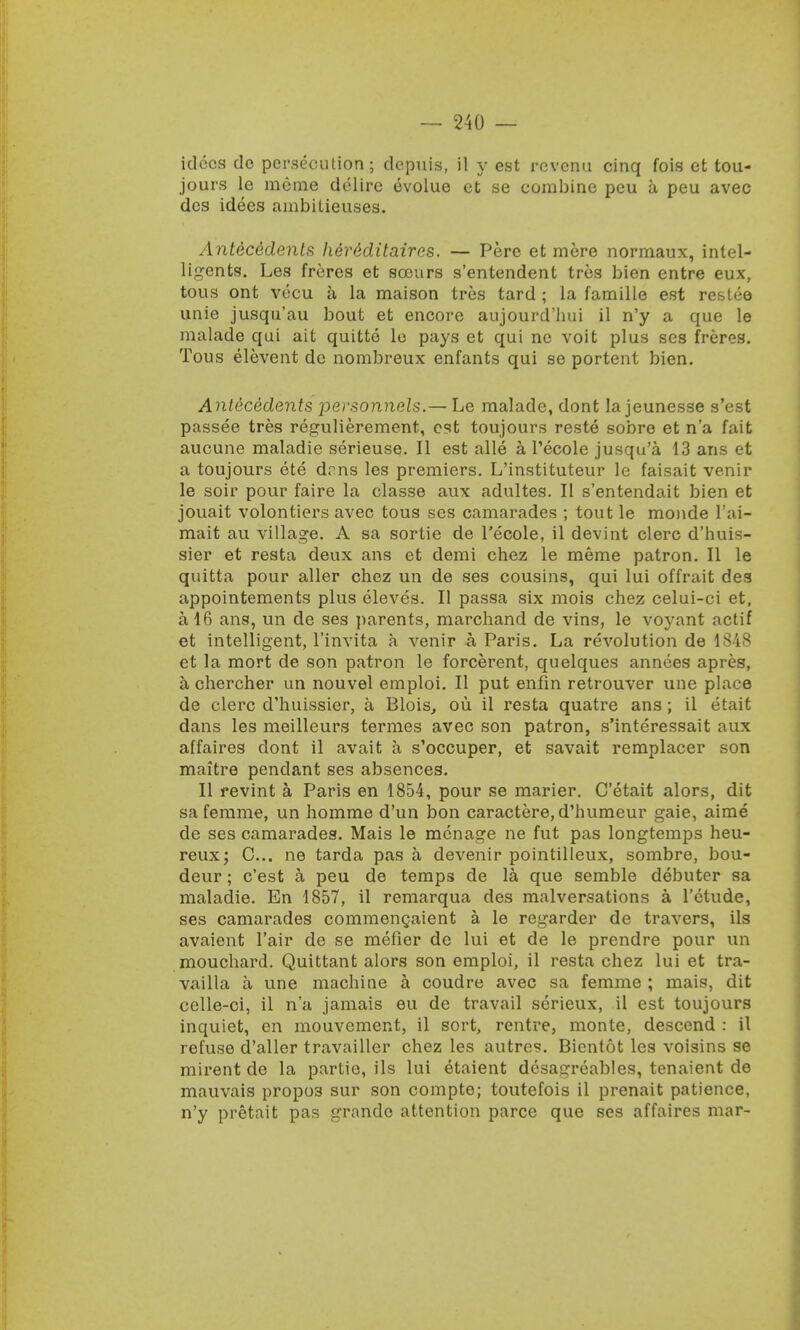 idocs do persecution; depuis, il y est revenu cinq fois et tou- jours le meme delire evolue et se combine peu a peu avec des idees ambiLieuses. Antecedents herMitaires. — Pere et mere normaux, inlel- ligents. Les freres et scours s'entendent tres bien entre eux, tous ont vecu a la maison tres tard ; la famille est restee unie jusqu'au bout et encore aujourd'hui il n'y a que le malade qui ait quitte lo pays et qui ne voit plus ses freres. Tous elevent de nombreux enfants qui se portent bien. Antecedents personnels.— Le malade, dont la jeunesse s'est passee tres regulierement, est toujours reste sobre et n'a fait aucune maladie serieuse. II est alle a Tecole jusqu'a 13 ans et a toujours ete drns les premiers. L'instituteur le faisait venir le soir pour faire la classe aux adultes. II s'entendait bien et jouait volontiers avec tous ses camarades ; tout le monde l'ai- mait au village. A sa sortie de l'ecole, il devint clerc d'huis- sier et resta deux ans et demi chez le meme patron. II le quitta pour aller chez un de ses cousins, qui lui offrait des appointements plus eleves. II passa six mois chez celui-ci et, a 16 ans, un de ses parents, marchand de vins, le voyant actif et intelligent, l'invita a venir a Paris. La revolution de 1848 et la mort de son patron le forcerent, quelques annees apres, a chercher un nouvel emploi. II put enfin retrouver une place de clerc d'huissier, a Blois, ou il resta quatre ans; il etait dans les meilleurs termes avec son patron, s'interessait aux affaires dont il avait a s'occuper, et savait remplacer son maitre pendant ses absences. II revint a Paris en 1854, pour se marier. C'etait alors, dit sa ferame, un homme d'un bon caractere,d'humeur gaie, aime de ses camarades. Mais le menage ne fut pas longtemps heu- reux; C... ne tarda pas a devenir pointilleux, sombre, bou- deur; e'est a, peu de temps de la que semble debuter sa maladie. En 1857, il remarqua des malversations a l'etude, ses camarades commengaient a le regarder de travers, ils avaient l'air de se metier de lui et de le prendre pour un mouchard. Quittant alors son emploi, il resta chez lui et tra- vailla a une machine a coudre avec sa femme ; mais, dit celle-ci, il n'a jamais eu de travail serieux, il est toujours inquiet, en mouvement, il sort, rentre, monte, descend : il refuse d'aller travailler chez les autres. Bicntot les voisins se mirent de la partie, ils lui etaient dcsa^reables, tenaient de mauvais propo3 sur son compte; toutefois il prenait patience, n'y pretait pas grande attention parce que ses affaires mar-
