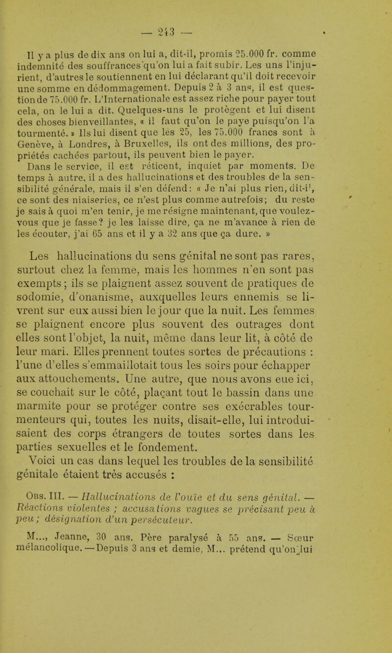 II y a plus dedix ans on lui a, dit-il, promis 55.000 fr. comme indemnite des souffrances'qu'on lui a fait subir. Les uns l'inju- rient, d'autresle soutiennent en lui declarant qu'il doit recevoir unesomme en dedommagement. Depuis 2 a 3 ans, il est ques- tion de 75.000 fr. L'Internationale est assez riche pour payer tout cela, on le lui a dit. Quelques-uns le protegent et lui disent des choses bienveillantes, « il faut qu'on le paye puisqu'on l'a tourmente.» lis lui disent que les 25, les 75.000 francs sont a Geneve, a Londres, a Bruxelles, ils ont des millions, des pro- prietes cachees partout, ils peuvent bien le payer. Dans le service, il est reticent, inquiet par moments. De temps a autre, il a des hallucinations et des troubles de la sen- sibilite generate, mais il s'en defend: « Je n'ai plus rien,dit-i', ce sont des niaiseries, ce n'est plus comme autrefois; du reste je sais a quoi m'en tenir, je me resigne maintenant, que voulez- vous que je fasse? je les laisse dire, ga ne m'avance a rien de les ecouter, j'ai 65 ans et il y a 32 ans que ga dure. » Les hallucinations du sens genital ne sont pas rares, surtout chez la femme, mais les hommes n'en sont pas exempts; ils se plaignent assez souvent de pratiques de sodomie, d'onanisme, auxquelles leurs ennemis se li- vrent sur eux aussi bien le jour que la nuit. Les femmes se plaignent encore plus souvent des outrages dont elles sont Tobjet, la nuit, meme dans leur lit, a cote do leur mari. Elles prennent toutes sortes de precautions : Tune d'elles s'emmaillotait tous les soirs pour echapper aux attouchements. Une autre, que nous avons eue ici, se couchait sur le cote, plac?ant tout le bassin dans une marmite pour se proteger contre ses execrables tour- menteurs qui, toutes les nuits, disait-elle, lui introdui- saient des corps etrangers de toutes sortes dans les parties sexuelles et le fondement. Voici un cas dans lequel les troubles de la sensibilite genitale etaient tres accuses : Obs. III. — Hallucinations de Vouie et du sens ge'nital. — Reactions molentes ; accusations vagues se precisant -pea k peu; designation d'un persecuteur.  M..., Jeanne, 30 ans. Pere paralyse a 55 ans. — Sceur