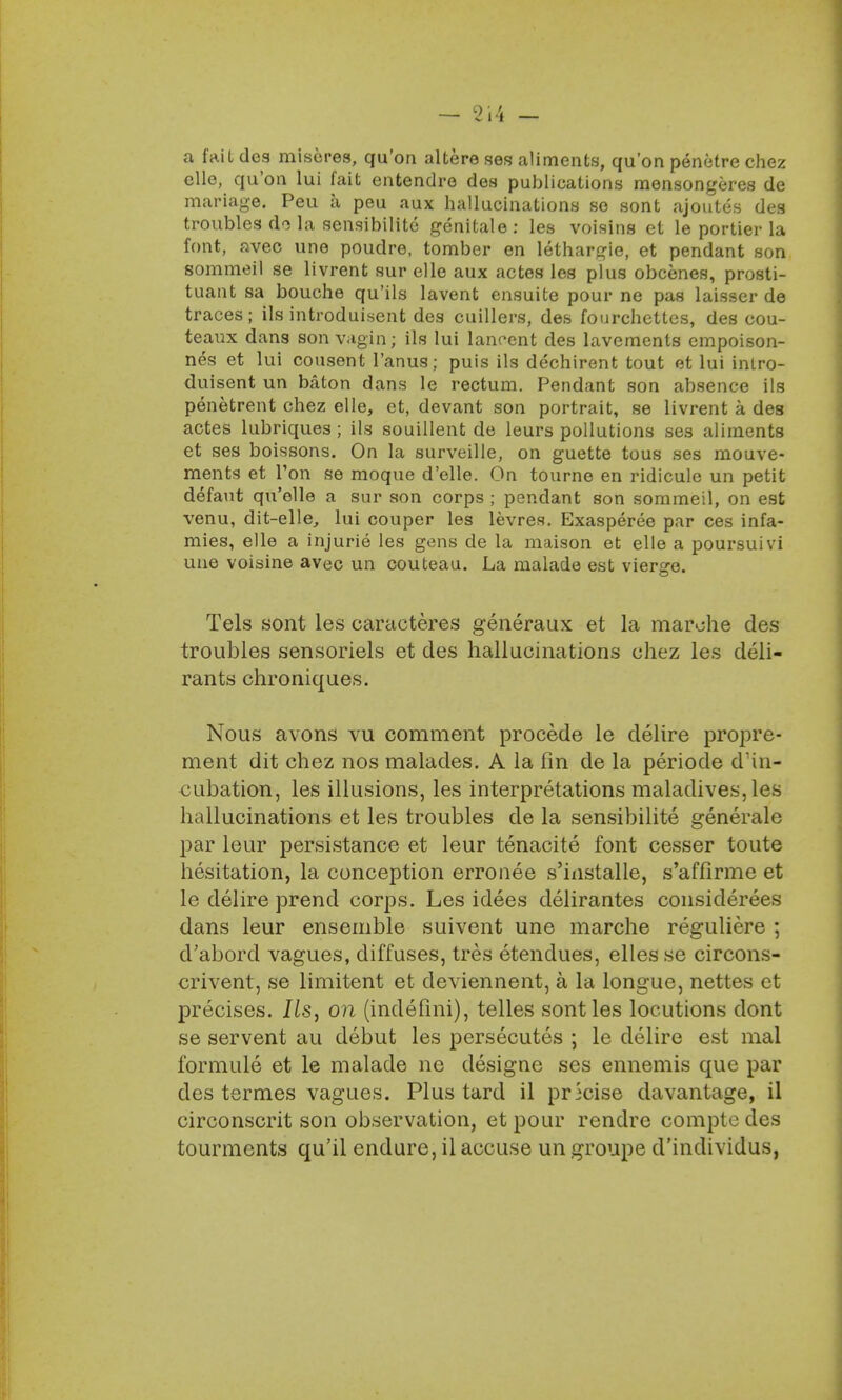 a fail des miseres, qu'on altere ses aliments, qu'on penetre chez elle, qu'on lui fait entendre des publications mensongeres de mariage. Peu a peu aux hallucinations se sont ajoutes des troubles do la sensibilitc genitale: les voisins et le portier la font, avec une poudre, tomber en lethargie, et pendant son sommeil se livrent sur elle aux actes les plus obcenes, prosti- tuant sa bouche qu'ils lavent ensuite pour ne pas laisser de traces; ils introduisent des cuillers, des fourchettcs, des cou- teaux dans son vagi n; ils lui lancent des lavements empoison- nes et lui consent 1'anus; puis ils dechirent tout et lui intro- duisent un baton dans le rectum. Pendant son absence ils penetrent chez elle, et, devant son portrait, se livrent a des actes lubriques; ils souillent de leurs pollutions ses aliments et ses boissons. On la surveille, on guette tous ses mouve- ments et Ton se moque d'elle. On tourne en ridicule un petit defaut qu'olle a sur son corps ; pendant son sommeil, on est venu, dit-elle, lui couper les levres. Exasperee par ces infa- mies, elle a injurie les gens de la maison et elle a poursuivi une voisine avec un couteau. La malade est vierge. Tels sont les caracteres generaux et la marohe des troubles sensoriels et des hallucinations chez les deli- rants chroniques. Nous avons vu comment procede le delire propre- ment dit chez nos malades. A la fin de la periode d'in- cubation, les illusions, les interpretations maladives, les hallucinations et les troubles de la sensibilite generale par leur persistance et leur tenacite font cesser toute hesitation, la conception errouee s'iiistalle, s'affirme et le delire prend corps. Les idees delirantes considerees dans leur ensemble suivent une marche reguliere ; d'abord vagues, diffuses, tres etendues, elles se circons- crivent, se limitent et deviennent, a la longue, nettes et precises. lis, on (indefini), telles sont les locutions dont se servent au debut les persecutes ; le delire est mal formule et le malade ne designe ses ennemis que par des termes vagues. Plus tard il precise davantage, il circonscrit son observation, et pour rendre compte des tourments qu'il endure, il accuse un groupe d'individus,