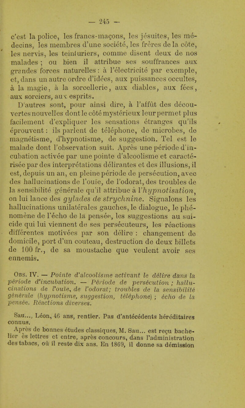 — 245 - c'est la police, les francs-magons, les jesuites, les me- decins, les membres crane societe, les frcres de la cote, les nervis, les teinluriers, comme disent deux de nos malades ; ou bien il attribute ses souffrances aux grandes forces naturelles: a l'electricite par exemple, et, dans un autre ordre d'idees, aux puissances occultes, a la magie, a la sorcellerie, aux diables, aux fees, aux sorciers, aus: esprits. D'autres sont, pour ainsi dire, a l'affut des clecou- vertes nouvelles dont le cote mysterieux leur permet plus facilement d'expliquer les sensations etranges qu'ils eprouvent: ils parlent de telephone, de microbes, de magnetisme, d'hypnotisme, de suggestion. Tel est le malade dont l'observation suit. Apres une periode d'in- cubation activee par une pointe d'alcoolisme et caracte- risee par des interpretations delirantes et des illusions, il est, depuis un an, en pleineperiode de persecution, avec des hallucinations de l'oui'e, de l'odorat, des troubles de la sensibilite generale qu'il attribue a l'hypnotisa,tion} on lui lance des gylacles de strychnine. Signalons les hallucinations unilaterales gauches, le dialogue, le phe- nomene de Techo de la pense>., les suggestions au sui- cide qui lui viennent de ses persecuteurs, les reactions differentes motivees par son delire : changement de domicile, port d'un couteau, destruction de deux billets de 100 fr., de sa moustache que veulent avoir ses ennemis. Obs. IV. — Pointe d'alcoolisme activant le ddlire dans la p&riode d'incubation. — Periode de persecution ; hallu- cinations de Vouie, de l'odorat; troubles de la sensibilite' generate (hypnotisme, suggestion, telephone) ; echo de la pensee. Reactions diverses. Sau..., Leon, 46 ans, rentier. Pas d'antecedents hereditaires connus. Apres de bonnes etudes classiques, M. Sau... est regu bache- lier es lettres et entre, apres concours, dans Tadministration destabacs, ou il reste dix ans. En 1869, il donne sa demission