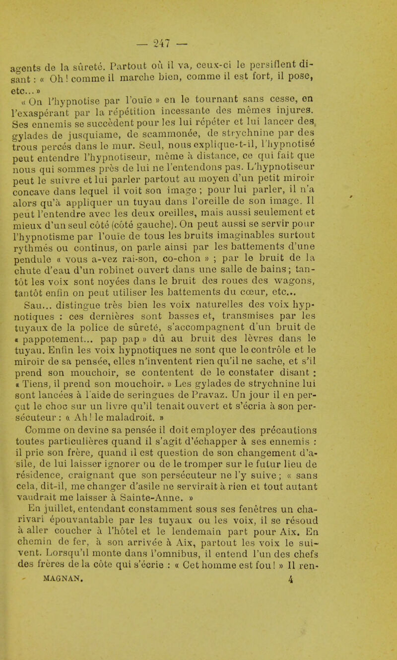 agents de la surete. Partout ou il va, ceux-ci le persittent di- sant: « Oh! comme il marche bion, commo il est fort, il pose, etc...» « On Thypnotise par l'ouie » en le tournant sans cesse, en l'exasperant par la repetition incessante dcs memes injures. Ses ennemis se succedent pour les lui rcpeter et lui lancer des, gylades de jusquiame, de scammonee, de strychnine par des trous perces dans le mur. Seul, nous explique-t-il, Thypnotise peut entendre l'hypnotiseur, meme a distance, ce qui fait que nous qui somraes pros de lui ne l'entendons pas. L'hypnotiseur peut le suivre et lui parler partout au moyen d'un petit miroir concave dans lequel il voit son image ; pour lui parler, il n'a alors qu'a appliquer un tuyau dans l'oreille de son image. II peut l'entendre avec les deux oreilles, mais aussi seulement et mieux d'un seul cote (cote gauche). On peut aussi se servir pour l'hypnotisme par l'ouie de tous les bruits imaginables surtout rythmes ou continus, on parle ainsi par les battements d'une pendule « vous a-vez rai-son, co-chon » ; par le bruit de la chute d'eau d'un robinet ouvert dans une salle de bains; tan- tot les voix sont noyees dans le bruit des roues des wagons, tantot enfin on peut utiliser les battements du cceur, etc... Sau... distingue tres bien les voix naturelles des voix hyp- notiques : ces dernieres sont basses et, transmises par les tuyaux de la police de surete, s'accompagnent d'un bruit de « pappotement... pap pap » du au bruit des levres dans le tuyau. Enfin les voix hypnotiques ne sont que le controle et le miroir de sa pensee, elles n'inventent rien qu'il ne sache, et s'il prend son mouchoir, se contentent de le constater disant : a Tiens, il prend son mouchoir. » Les gylades de strychnine lui sont lancees a l aide do seringues de Pravaz. Un jour il en per- gut le choc sur un livre qu'il tenait ouvert et s'ecria a son per- secuteur : & Ah! le maladroit. » Comme on devine sa pensee il doit employer des precautions toutes particulieres quand il s'agit d'echapper a ses ennemis : il prie son frere, quand il est question de son changement d'a- sile, de lui laisser ignorer ou de le tromper sur le futur lieu de residence, craignant que son persecuteur ne l'y suive; « sans cela, dit-il, me changer d'asile ne servirait a rien et tout autant vaudrait me laisser a Sainte-Anne. » En juillet, entendant constamment sous ses fenetres un cha- rivari epouvantable par les tuyaux ou les voix, il se resoud a aller coucher a l'hotel et le lendemain part pour Aix. En chcmin de fer, a son arrivee a Aix, partout les voix le sui- vent. Lorsqu'il monte dans i'omnibus, il entend l'un des chefs des freres de la cote qui secrie : « Cet homme est fou! » II ren-