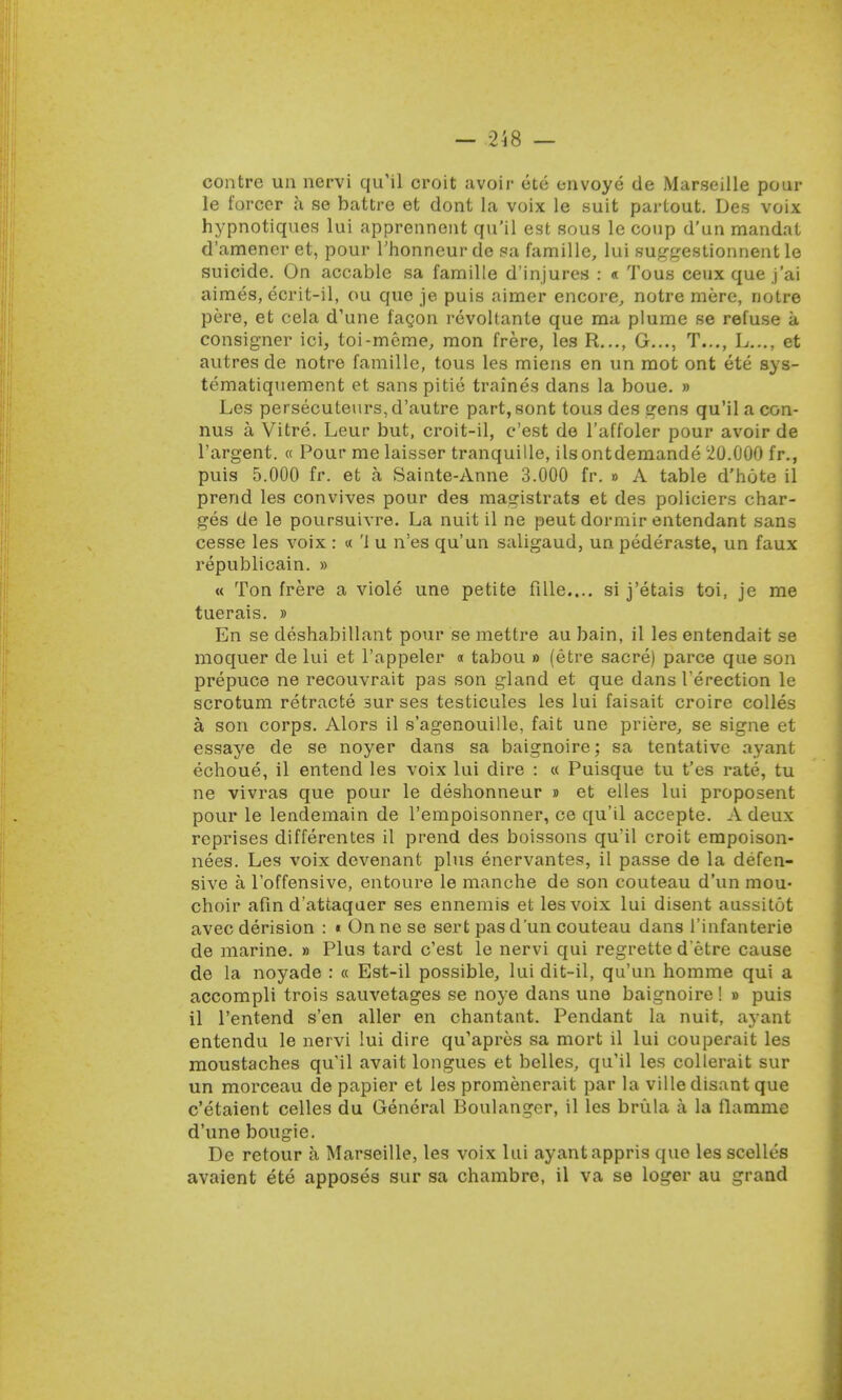 contre ua nervi qu'il croit avoir ete envoye de Marseille pour le forcer a se battre et dont la voix le suit partout. Des voix hypnotiques lui apprennent qu'il est sous le coup d'un mandat d'ameneret, pour l'honneurde sa famille, lui suggestionnent le suicide. On accable sa famille d'injures : « Tous ceux que j'ai aimes, ecrit-il, ou que je puis aimer encore, notre mere, notre pere, et cela d'une facon revollante que ma plume se refuse a consigner ici, toi-mcme, mon frere, les R..., G..., T..., L..., et autres de notre famille, tous les miens en un mot ont ete sys- tematiquement et sanspitie traines dans la boue. » Les persecuteurs,d'autre part,sont tous des gens qu'il a con- nus a Vitre. Leur but, croit-il, c'est de l'affoler pour avoir de l'argent. « Pour me laisser tranquille, ilsontdemande 20.000 fr., puis 5.000 fr. et a Sainte-Anne 3.000 fr. » A table d'hote il prend les convives pour des magistrats et des policiers char- ges de le poursuivre. La nuit il ne peut dormir entendant sans cesse les voix : « 'i u n'es qu'un saligaud, un pederaste, un faux republicain. » « Ton frere a viole une petite filie.... si j'etais toi, je me tuerais. » En se deshabillant pour se mettre au bain, il les entendait se moquer de lui et l'appeler « tabou » (etre sacre) parce que son prepuce ne recouvrait pas son gland et que dans l'erection le scrotum retracte sur ses testicules les lui faisait croire colles a son corps. Alors il s'agenouille, fait une priere, se signe et essaye de se noyer dans sa baignoire; sa tentative ayant echoue, il entend les voix lui dire : « Puisque tu t'es rate, tu ne vivras que pour le deshonneur » et elles lui proposent pour le lendemain de l'empoisonner, ce qu'il accepte. A deux reprises differentes il prend des boissons qu'il croit empoison- nees. Les voix devenant plus enervantes, il passe de la defen- sive a l'offensive, entoure le manche de son couteau d'un mou- choir afin d'attaquer ses ennemis et les voix lui disent aussitot avec derision : « Onnese sert pas d'un couteau dans 1'infanterie de marine. » Plus tard c'est le nervi qui regrette d'etre cause de la noyade : « Est-il possible, lui dit-il, qu'un homme qui a accompli trois sauvetages se noye dans une baignoire I » puis il l'entend s'en aller en chantant. Pendant la nuit, ayant entendu le nervi lui dire qu'apres sa mort il lui couperait les moustaches qu'il avait longues et belles, qu'il les collerait sur un morceau de papier et les promenerait par la ville disant que c'etaient celles du General Boulangcr, il les brula a la flamme d'une bougie. De retour a Marseille, les voix lui ayant appris que les scelles avaient ete apposes sur sa chambre, il va se loger au grand