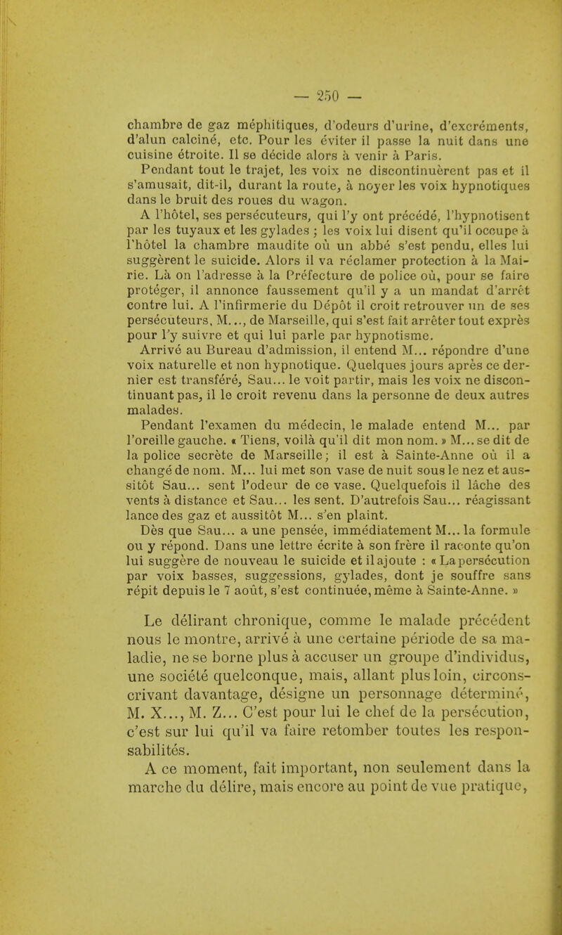chambre de gaz mephitiques, d'odeurs d'urine, d'excrements, d'alun calcine, etc. Pour les eviter il passe la nuit dans une cuisine etroite. II se decide alors a venir a Paris. Pendant tout le trajet, les voix ne discontinuerent pas et il s'amusait, dit-il, durant la route, a noyer les voix hypnotiques dansle bruit des roues du wagon. A l'hotel, ses persecuteurs, qui l'y ont precede, l'hypnotisent par les tuyaux et les gylades ; les voix lui disent quMl ocoupe u l'hotel la chambre maudite ou un abbe s'est pendu, elles lui suggerent le suicide. Alors il va reclamer protection a la Mai- rie. La on l'adresse a la Prefecture de police oil, pour se faire proteger, il annonce faussement qu'il y a un mandat d'anvt contre lui. A rinfirraerie du Depot il croit retrouver un de ses persecuteurs, M..., de Marseille, qui s'est fait arreter tout expres pour l'y suivre et qui lui parle par hypnotisme. Arrive au Bureau d'admission, il entend M... repondre d'une voix naturelle et non hypnotique. Quelques jours apres ce der- nier est transfere, Sau... le voit partir, mais les voix ne discon- tinuantpas, il le croit revenu dans la personne de deux autres malades. Pendant l'examen du medecin, le malade entend M... par l'oreille gauche. « Tiens, voila qu'il dit mon nom.» M... se dit de la police secrete de Marseille; il est a Sainte-Anne ou il a change de nom. M... lui met son vase de nuit sous le nez et aus- sitot Sau... sent l'odeur de ce vase. Quelquefois il lache des vents a distance et Sau... les sent. D'autrefois Sau... reagissant lance des gaz et aussitot M... s'en plaint. Des que Sau... a une pensee, immediatement M... la formule ou y repond. Dans une lettre ecrite a son frere il raconte qu'on lui suggere de nouveau le suicide etilajoute : a La persecution par voix basses, suggessions, gylades, dont je souffre sans repit depuis le 7 aout, s'est continuee, meme a Sainte-Anne. » Le delirant chronique, comme le malade precedent nous le montre, arrive a une eertaine periode de sa ma- ladie, ne se borne plus a accuser un groupe d'individus, une sociele quelconque, mais, allant plus loin, circons- crivant davantage, designe un personnage determine, M. X..., M. Z... C'est pour lui le chef de la persecution, c'est sur lui qu'il va faire retomber toutes lea respon- sabilites. A ce moment, fait important, non seulement dans la marche du delire, mais encore au point de vue pratique,