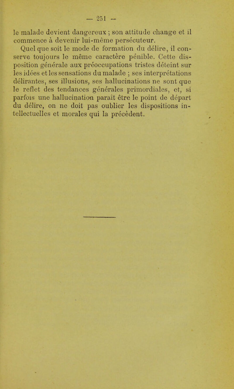 le malade devient dangereux ; son attitude change et il commence a devenir lui-meme persecuteur. Quel que soit le mode de formation du delire, il con- serve toujours le meme caractere penible. Cette dis- position generale aux preoccupations tristes cleteint sur les idees et les sensations du malade ; ses interpretations delirantes, ses illusions, ses hallucinations ne sont que le reflet des tendances generates primordiales, et, si parfois une hallucination parait etre le point de depart du delire, on ne doit pas oublier les dispositions in- tellectuelles et morales qui la precedent.