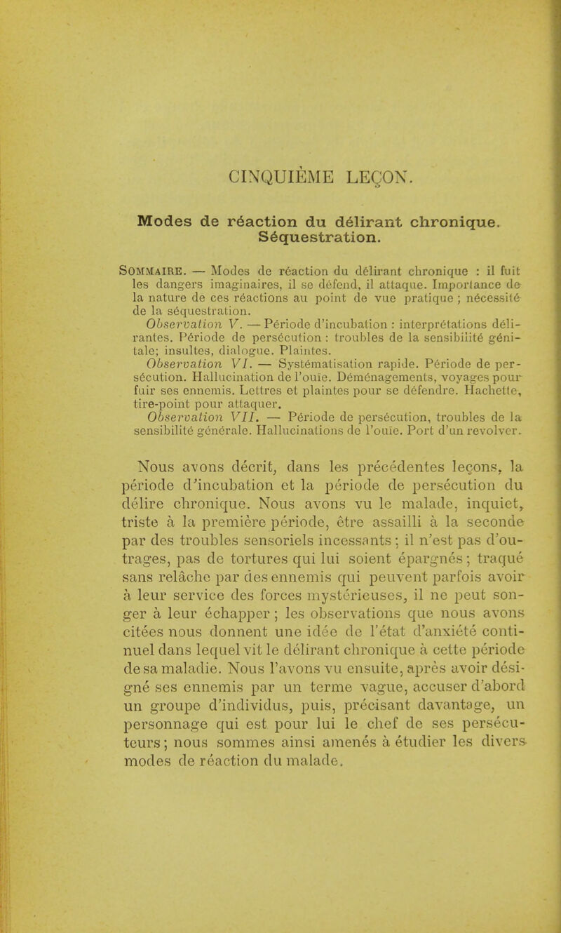CINQUIEME LEQON. Modes de reaction du delirant chronique. Sequestration. Sommaire. — Modes de reaction du delirant chronique : il hut les dangers imaginaires, il se defend, il atlaque. Importance de la nature de ces reactions au point de vue pratique ; necessity de la sequestration. Observation V. —Periode d'incubation : interpretations deli- rantes. P6riode de persecution : troubles de la sensibility g6ni- tale; insultes, dialogue. Plaintes. Observation VI. — Systematisation rapide. Periode de per- secution. Hallucination de l'ouie. Demenagements, voyages pour fuir ses ennemis. Lettres et plaintes pour se defendre. Hachetle, tire-point pour attaquer. Observation VII. — Periode de persecution, troubles de la sensibilite gen6rale. Hallucinations de l'ouie. Port d'un revolver. Nous avons decrit, dans les precedentes Iecons. la periode d'incubation et la periode de persecution du delire chronique. Nous avons vu le malade, inquiet, triste a la premiere periode, etre assailli a la seconde par des troubles sensoriels incessants; il n'est pas d'ou- trages, pas de tortures qui lui soient epargnes; traque sans relache par des ennemis qui peuvent parfois avoir a leur service des forces mysterieuses, il ne peut son- ger a leur echapper; les observations que nous avons citees nous donnent une idee de l'etat d'anxiete conti- nuel dans lequel vit le delirant chronique a cette periode desa maladie. Nous l'avons vu ensuite, apres avoir desi- gne ses ennemis par un terme vague, accuser d'abord un groupe d'individus, puis, precisant davantage, un personnage qui est pour lui le chef de ses persecu- teurs; nous sommes ainsi amenes a etudier les divers- modes de reaction du malade.