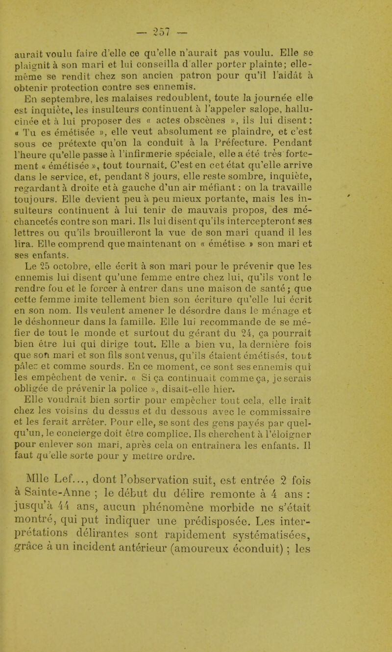 auraitvoulu faire d'elle ce qu'elle n'aurait pas voulu. Elle se plaignita son mari et lai conseilla d'aller porter plainte; elle- meme se rendit chez son ancien patron pour qu'il l'aidat a obtenir protection contre ses ennemis. En septerabre, les malaises redoublent, toute la journee elle est inquiete, les insulteurs continuent a l'appeler salope, hallu- cinee et a lui proposer des « actes obscenes », ils lui disent: « Tu es emetisee », elle veut absolument se plaindre, et c'est sous ce pretexte qu'on la conduit a la Prefecture. Pendant l'heure qu'elle passe a l'infirmerie speciale, elleaete tres forte- ment « emetisee », tout tournait. C'est en cet etat qu'elle arrive dans le service, et, pendant 8 jours, elle reste sombre, inquiete, regardant a droite eta gauche d'un air mefiant: on la travaille toujours. Elle devient peu a peu mieux portante, mais les in- sulteurs continuent a lui tenir de mauvais propos, des me- chancetes contre son mari. Ils lui disent qu'ils intercepteront ses lettres ou qu'ils brouilleront la vue de son mari quand il les lira. Ellecomprend que maintenant on « emetise » son mari et ses enfants. Le 25 octobre, elle ecrit a son mari pour le prevenir que les ennemis lui disent qu'une femme entre chez lui, qu'ils vont le rendre fou et le forcer a entrer dans une maison de sante; que cette femme imite tellement bien son ecriture qu'elle lui ecrit en son nom. Ils veulent amener le desordre dans le menage et le deshonneur dans la famille. Elle lui recommande de se me- tier de tout le monde et surtout du gerant du 24, ga pourrait bien etre lui qui dirige tout. Elle a bien vu, la derniere fois que son mari et son fils sont venus, qu'ils etaient emetises, tout paler: et comme sourds. En ce moment, ce sont ses ennemis qui les empechent de venir. « Si ca continuait comme ca, je serais obligee de prevenir la police », disait-elle hier. Elle voudrait bien sortir pour empecher tout cela, elle irait chez les voisins du dessus et du dessous avec le commissaire et les ferait arreter. Pour elle, se sont des gens payes par quel- qu'un, le concierge doit etre complice. Ils cherchent a l'eloigner pour enlever son mari, apre3 cela on entrainera les enfants. II faut qu'elle sorte pour y metlre ordre. Mile Lef..., dont l'observation suit, est entree 2 fois a Sainte-Anne ; le debut du delire remonte a 4 ans : jusqu'a 44 ans, aucun phenomene morbide ne s'etait montre, qui put indiquer une predisposee. Les inter- pretations delirantes sont rapidement systematisees, grace a un incident anterieur (amourcux econduit) ; les