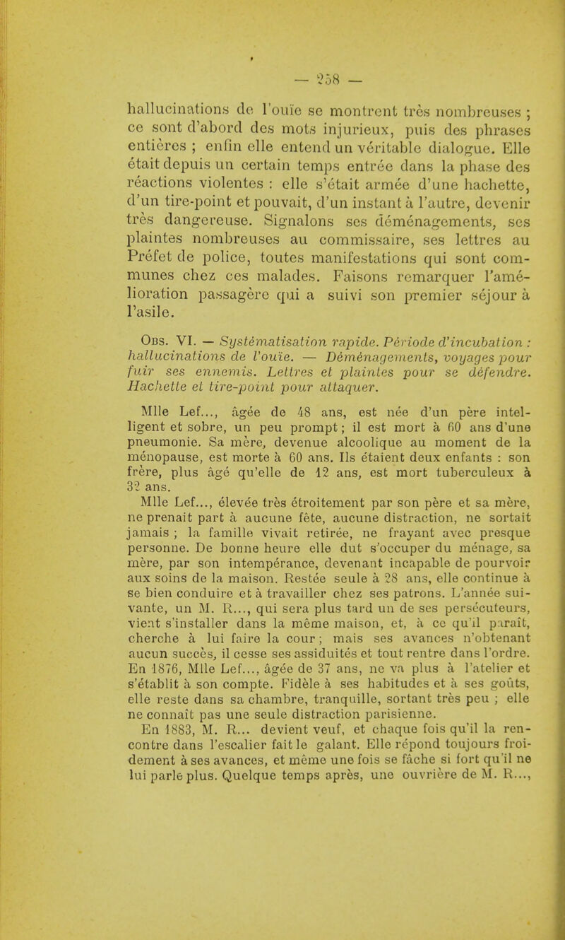 hallucinations do louic sc montrcnt tres nombreuses ; ce sont d'abord dcs mots injurieux, puis des phrases entieres ; enfin elle entend un veritable dialogue. Elle etaitdepuis un certain temps entree dans la phase des reactions violentes : elle s'etait armee d'une hachettc, d'un tire-point et pouvait, d'un instant a l'autre, devenir tres dangcreuse. Signalons ses demenagements, ses plaintes nombreuses au commissaire, ses lettres au Prefet de police, toutes manifestations qui sont com- munes chez ces malades. Faisons remarquer l'ame- lioration passagere qui a suivi son premier sejour a Tasile. Obs. VI. — Systematisation rapide. Periode d'incubation : hallucinations de Vouie. — Demenagements, voyages -pour fuir ses ennemis. Lettres et plaintes pour se defendre. Hachetle et tire-point pour attaquer. Mile Lef..., agee de 48 ans, est nee d'un pere intel- ligent et sobre, un peu prompt; il est mort a fiO ans d'une pneumonic Sa mere, devenue alcoolique au moment de la menopause, est morte a 60 ans. lis etaient deux enfants : son frere, plus age qu'elle de 12 ans, est mort tuberculeux a 32 ans. Mile Lef..., elevee tres etroitement par son pere et sa mere, ne prenait part a aucune fete, aucune distraction, ne sortait jamais ; la famille vivait retiree, ne frayant avec presque personne. De bonne heure elle dut s'occuper du menage, sa mere, par son intemperance, devenant incapable de pourvoir aux soins de la maison. Restee seule a 28 ans, elle continue a se bien conduire et a travailler chez ses patrons. L'annee sui- vante, un M. R..., qui sera plus tard un de ses persecuteurs, vient s'installer dans la meme maison, et, a cc qu'd parait, cherche a lui faire la cour; mais ses avances n'obtenant aucun succes, il cesse ses assiduites et tout rentre dans l'ordre. En 1876, Mile Lef..., agee de 37 ans, ne va plus a 1'atelier et s'etablit a son compte. Fidele a ses habitudes et a ses gouts, elle reste dans sa chambre, tranquille, sortant tres peu ; elle ne connait pas une seule distraction parisienne. En 1883, M. R... devient veuf, et chaque fois qu'il la ren- contre dans l'escalier fait le galant. Elle repond toujours froi- dement a ses avances, et meme une fois se fache si fort qu'il ne lui parleplus. Quelque temps apres, une ouvriere de M. R...,