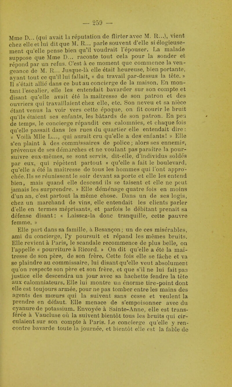 Mme D... (qui avait l.i reputation de flirteravec M. R...), vient chez elleetlui ditque M. R... parle souvent d'elle sielogieuse- ment qu'elle pense bien qu'il voudrait l'epouser. La malado suppose que Mme D... raconte tout cela pour la sonder et repond par un refus. C'est a co moment que commence la ven- geance de M. R... Jusque-la elle etait heureuse, bien portante, ayant tout ce qu'il lui fallait, « du travail par-dessus la tete. » Ils'etait allie dans ce but au concierge de la maison. En mon- tant l'escalier, elle les entendait bavarder sur son compte et disant qu'elle avait ete la maitresso de son patron et des ouvriers qui travaillaient chez elle, etc. Son neveu et sa niece etant venus la voir vers cette epoque, on fit courir le bruit qu'ils etaient ses enfants, les batards de son patron. En pe-.i de temps, le concierge repandit ces calomnies, et chaque fois qu'elle passait dans les rues du quartier elle entendait dire: « Voila Mile L..., qui aurait cru qu'elle a des enfants! » Elle s'en plaint a des comm'ssaires de police; alors ses ennemis, prevenus de ses demarches et ne voulant pas paraitre la pour- suivre eux-memes, se sont servis, dit-elle, d'individus soldea par eux, qui repetent partout « qu'elle a fait le boulevard, qu'elle a ete la maitresse de tous les hommes qui l'ont appro- chee.Ils se reunissent le soir devant saporte et elle les entend bien, mais quand elle descend ils se taisent et elle ne peut jamais les surprendre. » Elle demenage quatre fois en moins d'un an, c'est partout la meme chose. Dans un de ses logis, chez un marchand de vins, elle entendait les clients parler d'elle en termes meprisants, et parfois le debitant prenait sa defense disant: « Laissez-la done tranquille, cette pauvre femme. » Elle part dans sa famille, a Besangon; un de ces miserables, ami du concierge, l'y poursuit et repand les memes bruits. Elle revient a Paris, le scandale recommence de plus belle, on l'appelle « pourriture a Ricord. » On dit qu'elle a ete la mai- tresse de son pere, de son frere. Cette fois elle se fache et va se plaindre au commissaire, lui disant qu'elle veut absolument qu'on respecte son pere et son frere, et que s'il ne lui fait pas justice elle descendra un jour avec sa hachette fendre la tete aux calomniateurs. Elle lui montre un enorme tire-point dont elle est toujours armee, pour ne pas tomber entre les mains des agents des mceurs qui la suivent sans cesse et veulent la prendre en defaut. Elle menace de s'empoisonner avec du cyanure de potassium. Envoyee a Sainte-Anne, elle est trans- feree a Vaucluse ou la suivent bientot tous les bruits qui cir- culaient sur son compte a Paris. Le concierge qu'elle y ren- contre bavarde toute la journee, et bientot elle est la fable dc