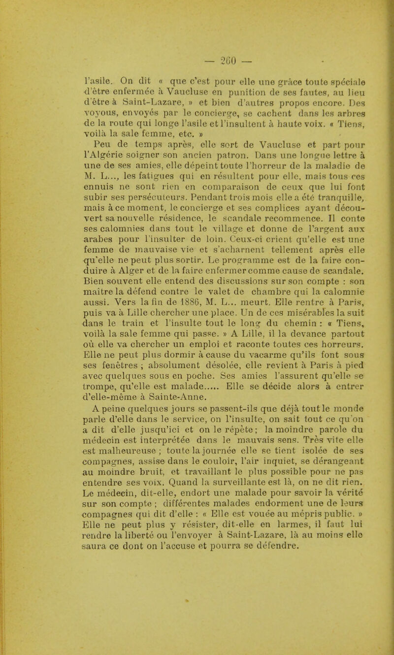l'asile. On dit « que c'est pour elle une grace toute speciale d'etre enfermee a Vaucluse en punition de ses fautes, au lieu d'etre a Saint-Lazare, » et bien d'autres propos encore. Des voyous, envoyes par le concierge, se cachent dans les arbres de la route qui longe l'asile et rinsultent a haute voix. « Tiens, voila la sale femme, etc. » Peu de temps apres, elle sort de Vaucluse et part pour l'Algerie soigner son ancien patron. Dans une longue lettre a une de ses amies, elle depeint toute l'horreur de la maladie de M. L..., les fatigues qui en resultent pour elle, rnais tous ces ennuis ne sont rien en comparaison de ceux que lui font subir ses persecuteurs. Pendant trois mois elleaete tranquille, mais ace moment, le concierge et ses complices ayant decou- vert sa nouvelle residence, le scandale recommence. II conte ses calomnies dans tout le village et donne de Pargent aux arabes pour l'insulter de loin. Ceux-ci orient qu'elle est une femme de mauvaise vie et s'acharnent tellement apres elle qu'elle ne peut plussortir. Le programme est de la faire con- duire a Alger et de la faire enfermer comme cause de scandale. Bien souvent elle entend des discussions surson compte : son maitrela defend contre le valet de chambre qui la calomnie aussi. Vers la fin de 1886, M. L... meurt. Elle rentre a Paris, puis va a Lille chercher une place. Un de ces miserables la suit dans le train et l'insulte tout le long du chemin : « Tiens, voila la sale femme qui passe. » A Lille, il la devance partout ou elle va chercher un emploi et raconte toutes ces horreurs. Elle ne peut plus dormir a cause du vacarme qu'ils font sous ses fenetres ; absolument desolee, elle revient a Paris a pied avec quelques sous en poche. Ses amies l'assurent qu'elle se trompe, qu'elle est malade Elle se decide alors a entrer d'elle-meme a Sainte-Anne. A peine quelques jours se passent-ils que deja, toutle monde parle d'elle dans le service, on l'insulte, on sait tout ce qu'on a dit d'elle jusqu'ici et onlerepete; la moindre parole du medecin est interpreted dans le mauvais sens. Tres vite elle est malheureuse ; toute la journee elle se tient isolee de ses compagnes, assise dans le couloir, l'air inquiet, se derangeant au moindre bruit, et travaillant le plus possible pour ne pas entendre ses voix. Quand la surveillante est la, on ne dit rien. Le medecin, dit-elle, endort une malade pour savoir la verite sur son compte ; differentes malades endorment une de tears compagnes qui dit d'elle : « Elle est vouee au mepris public. » Elle ne peut plus y resister, dit-elle en larmes, il faut lui rendre la liberte ou l'envoyer a Saint-Lazare, la au moins elle saura ce dont on l'accuse et pourra se defendre.