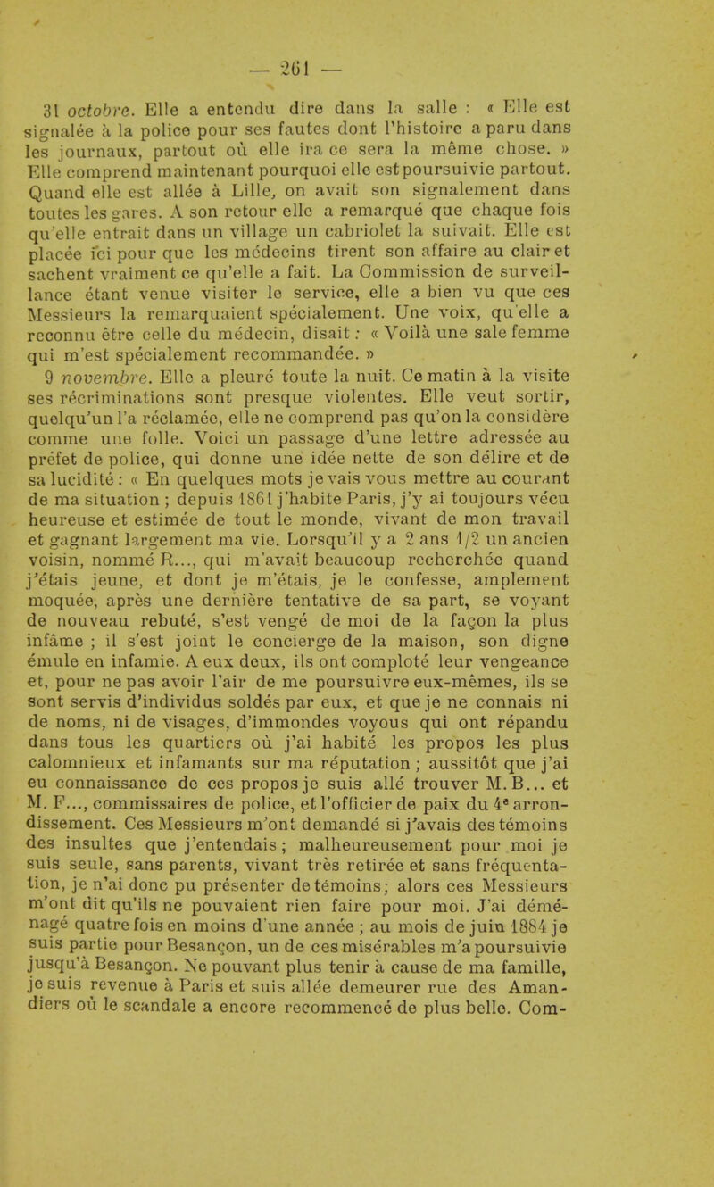31 octobre. Elle a entcndu dire dans la salle : « Elle est signalee a la police pour ses fautes dont Thistoire aparu dans les journaux, partout ou elle ira ce sera la raerae chose. » Elle comprend maintenant pourquoi elle estpoursuivie partout. Quand elle est allee a Lille, on avait son signalement dans toutes les gares. A son retour elle a remarque que chaque fois qu elle entrait dans un village un cabriolet la suivait. Elle est placee fci pour que les medecins tirent son affaire au clairet sachent vraiment ce qu'elle a fait. La Commission de surveil- lance etant venue visiter le service, elle a bien vu que ces Messieurs la remarquaient specialement. Une voix, qu'elle a reconnu etre celle du medecin, disait: « Voila une sale femme qui m'est specialement recommandee. » 9 novembre. Elle a pleure toute la nuit. Ce matin a la visite ses recriminations sont presque violentes. Elle veut sortir, quelqu'unl'a reclamee, elle ne comprend pas qu'onla considere comme une folle. Voici un passage d'une lettre adressee au prefet de police, qui donne une idee nette de son delire et de salucidite: « En quelques mots je vais vous mettre au courant de ma situation ; depuis 1861 j'habite Paris, j'y ai toujours vecu heureuse et estimee de tout le monde, vivant de mon travail et gagnant largement ma vie. Lorsqu ll y a 2 ans 1/2 un ancien voisin, nomme R..., qui m'avait beaucoup recherchee quand j'etais jeune, et dont je m'etais, je le confesse, amplement moquee, apres une derniere tentative de sa part, se voyant de nouveau rebute, s'est venge de moi de la facon la plus infame ; il s'est joint le concierge de la maison, son digne emule en infamie. A eux deux, ils ont complote leur vengeance et, pour ne pas avoir Pair de me poursuivre eux-memes, ils se sont servis d'individus soldes par eux, et que je ne connais ni de noms, ni de visages, d'immondes voyous qui ont repandu dans tous les quartiers ou j'ai habite les propos les plus calomnieux et infamants sur ma reputation ; aussitot que j'ai eu connaissance de ces propos je suis alle trouver M.B... et M. F..., commissaires de police, et l'officier de paix du 4* arron- dissement. Ces Messieurs m'ont demande si j'avais destemoins des insultes que j'entendais; malheureusement pour moi je suis seule, sans parents, vivant tres retiree et sans frequenta- tion, je n'ai done pu presenter detemoins; alors ces Messieurs m'ont dit qu'ils ne pouvaient rien faire pour moi. J'ai deme- nage quatre fois en moins d'une annee ; au mois de juin 1884 je suis partie pour Besangon, un de ces miserables m'apoursuivie jusqu'a Besangon. Ne pouvant plus tenir a cause de ma famille, je suis revenue a Paris et suis allee demeurer rue des Aman- diers ou le scandale a encore recommence de plus belle. Com-