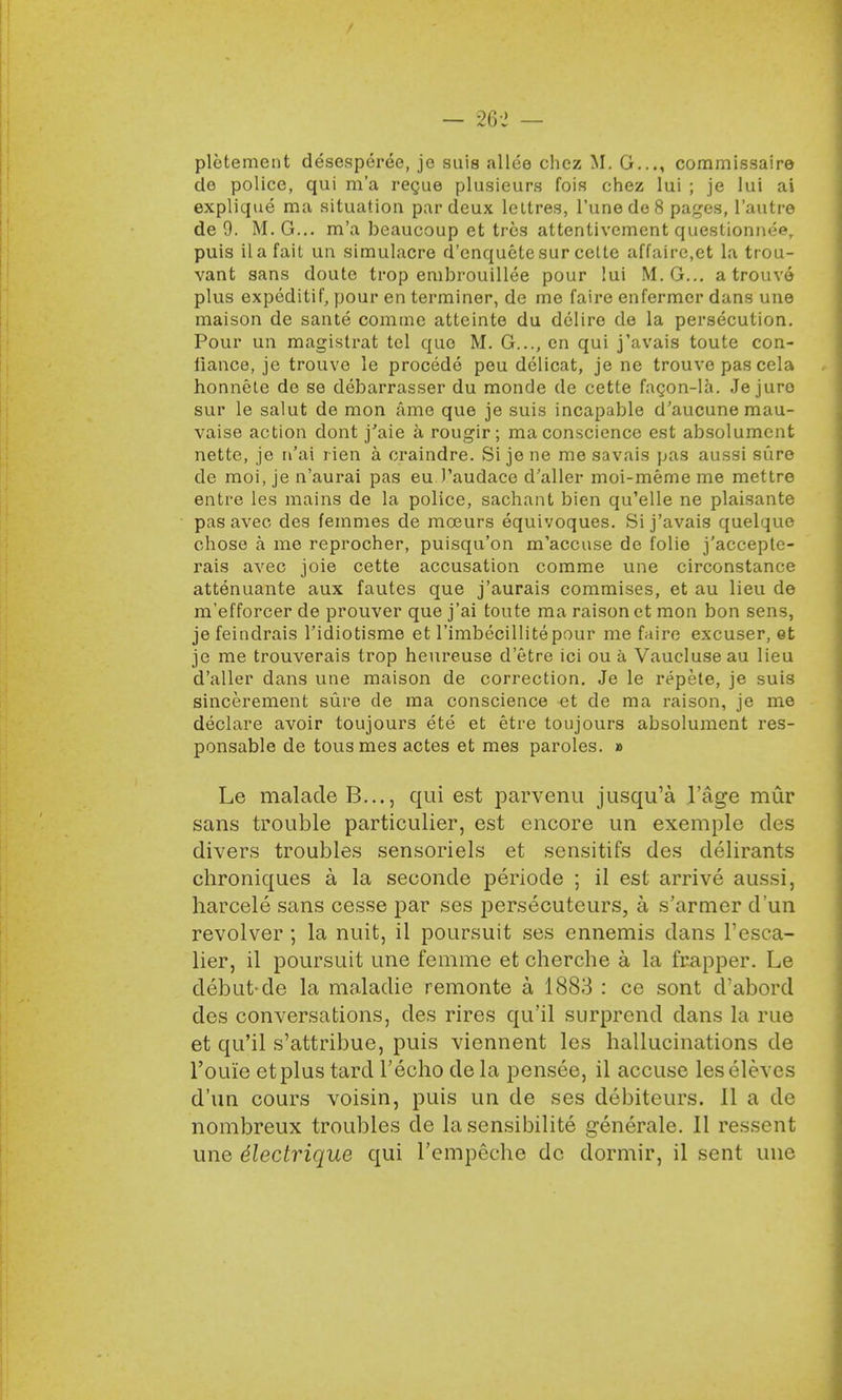 — m — pletement desesperee, je suis allee chez M. G..., commissaire de police, qui m'a regue plusieurs fois chez lui ; je lui ai explique ma situation par deux leltres, l'unede8 pages, l'autre de 9. M. G... m'a beaucoup et trcs altentivement queslionneer puis ila fait un simulacre d'enquete sur cette affaire,et la trou- vant sans doute trop embrouillee pour lui M. G... a trouve plus expeditif, pour en terminer, de me faire enfermer dans une maison de sante comme atteinte du delire de la persecution. Pour un magistrat tel quo M. G..., en qui j'avais toute con- liance, je trouve le procede peu delicat, je ne trouve pas cela honnele de se debarrasser du monde de cette facon-la. Je juro sur le salut de mon ame que je suis incapable d'aucune mau- vaise action dont j'aie a rougir; ma conscience est absolumcnt nette, je n'ai rien a craindre. Si jene me savais pas aussi sure de moi, je n'aurai pas eu Taudace d'aller moi-meme me mettre entre les mains de la police, sachant bien qu'elle ne plaisante pas avec des femmes de mceurs equivoques. Si j'avais quelque chose a me reprocher, puisqu'on m'accuse de folie j'accepte- rais avec joie cette accusation comme une circonstance attenuante aux fautes que j'aurais commises, et au lieu de m'efforcer de prouver que j'ai toute ma raison ct mon bon sens, je feindrais l'idiotisme et l'imbecillitepour me faire excuser, et je me trouverais trop heureuse d'etre ici ou a Vaucluseau lieu d'aller dans une maison de correction. Je le repete, je suis sincerement sure de ma conscience et de ma raison, je me declare avoir toujours ete et etre toujours absolumcnt res- ponsable de tousmes actes et mes paroles. » Le malade B..., qui est parvenu jusqu'a lage mur sans trouble particulier, est encore un exemple des divers troubles sensoriels et sensitifs des clelirants chroniques a la seconde periode ; il est arrive aussi, harcele sans cesse par ses persecuteurs, a s'armer d'un revolver ; la nuit, il poursuit ses ennemis clans l'esca- lier, il poursuit une femme et cherche a la frapper. Le debut-de la maladie remonte a 1883 : ce sont d'abord des conversations, des rires qu'il surprcnd dans la rue et qu'il s'attribue, puis viennent les hallucinations de i'ouie etplus tard Techo de la pensee, il accuse leseleves d'un cours voisin, puis un de ses debiteurs. II a de nombreux troubles de la sensibilite generale. II ressent une dlectrique qui l'empeche de dormir, il sent une