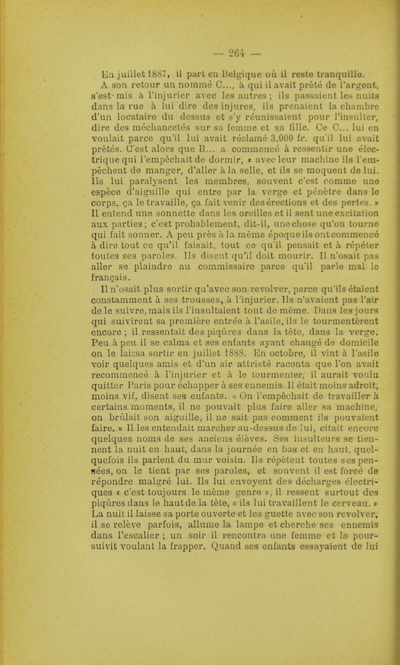 — 264 — Ea juillet 1887, il part en Belgique ou il rcste tranquillo. A son retour un nommo C..., a qui ilavait prete de l'argent, s'est* mis a l'injurier avec les autres ; ils passaient les nuits dans la rue a lui dire des injures, ils prenaient la chambre d'un locatairo du dcssus et s'y reunissaient pour l'insulter, dire des mechancetes sur sa femme ct sa fille. Ce C... lui en voulait parcc qu'il lui avait reclame 3,000 fr. qu'il lui avait pretes. C'est alors que B... a commence a ressentir une elec- triquequi l'empechaitde dormir, « avec leur machine ils l'em- pechent de manger, d'aller a la selle, et ils se moquent de lui. lis lui paralysent les membres, souvent c'est oomme une espece d'aiguille qui entre par la verge et penetre dans le corps, ga letravaille, ga fait venir des erections et des pertes. » II entend une sonnette dans les oreilles et il sent une excitation aux parties; c'est probablement, dit-il, unecho.se qu'on tourne qui fait sonner. A peu pros a la raeme epoque ils out commence a dire tout ce qu'il faisait, tout ce qu'il pensait et a repeter toutcs ses paroles. Ils disent qu'il doit mourir. II n'osait pas aller se plaindre au commissaire parce qu'il parlo mal le frangais. II n'osait plus sortir qu'avec son revolver, parce qu'ils etaient constamment a ses trousses, a Tinjurier. Ils n'avaient pas l'air dele suivre, mais ils l'insultaient tout de meme. Dans les jours qui suivirent sa premiere entree a l'asile, ils le tourmenterent encore ; il ressentait des piqures dans la tete, dans la verge. Peu a peu il se calma et ses enfants ayant change de domicile on le laissa sortir en juillet 1888. En octobre, il vint a l'asile voir quelques amis et d'un air attriste raconta que Ton avait recommence a l'injurier et a le lourmenter, il aurait voulu quitter Paris pour echapper a ses ennemis. II etait moins adroit, moins vif, disent ses enfants. « On l'empechait de travailler a certains moments, il ne pouvait plus faire aller sa machine, on brulait son aiguille, il ne sait pas comment ils pouvaient faire. » II les entendait marcher au-dessus de lui, citait encore quelques noms de ses anciens eleves. Ses insulteurs se tien- nent la nuit en haut, dans la journee en bas et en haut, quel- quefois ils parlent du mur voisin. Ils repetent toutes ses pen- sees, on le tient par ses paroles, et souvent il est force de repondre malgre lui. Ils lui envoyent des decharges clectri- ques « c'est toujours le meme genre », il ressent surtout des piqures dans le hautde la tete, « ils lui travaillent le cerveau. » La nuit il laisse sa porte ouverte et les guette avec son revolver, il se releve parfois, allume la lampe et cherche ses ennemis dans l'escalier ; un soir il rencontra une femme et la pour- suivit voulant la frapper. Quand ses enfants essayaient de lui