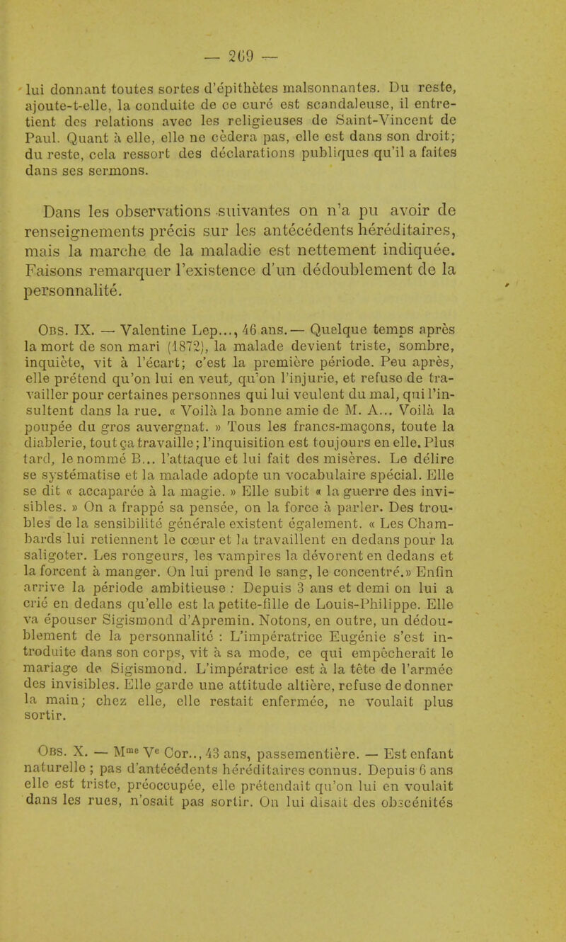 lui donnant toutes sorfces d'epithetes malsonnantes. Du reste, ajoute-t-elle, la conduite de ce cure est scandaleuse, il entre- tient dcs relations avec les religieuses de Saint-Vincent de Paul. Quant a elle, elle ne cedera pas, elle est dans son droit; du reste, cela ressort des declarations publiqucs qu'il a faites dans ses sermons. Dans les observations suivantes on n'a pu avoir de renseignements precis sur les antecedents hereditaires, mais la marche de la maladie est nettement indiquee. Faisons remarquer l'existence d'un dedoublement de la personnalite. Obs. IX. — Valentine Lep..., 46 ans.— Quelque temps apres la mort de son mari (1872), la malade devient triste, sombre, inquiete, vit a l'ecart; c'est la premiere periode. Peu apres, elle pretend qu'on lui en veut, qu'on l'injurie, et refuse de tra- vailler pour certaines personnes qui lui vculent du mal, qui l'in- sultent dans la rue. « Voila la bonne amie de M. A... Voila la poupee du gros auvergnat. » Tous les francs-magons, toute la diablerie, tout ga travaille; l'inquisition est toujours en elle. Plus lard, lenommc B... l'attaque et lui fait des miseres. Le delire se systematise et la malade adopte un vocabulaire special. Elle se dit « accaparee a la magie. » Elle subit « la guerre des invi- sibles. » On a frappe sa pensee, on la force a parler. Des trou- bles de la sensibilite generale existent egalement. « Les Cham- bards lui retiennent le cceur et la travaillent en dedans pour la saligoter. Les rongeurs, les vampires la devorenten dedans et la forcent a manger. On lui prend le sang, le concentre.)) Enfin arrive la periode ambitieuse : Depuis 3 ans et demi on lui a crie en dedans qu'elle est la petite-fille de Louis-Philippe. Elle va epouser Sigismoncl d'Apremin. Notons, en outre, un dedou- blement de la personnalite : L'imperatrice Eugenie s'est in- troduite dans son corps, vit a sa mode, ce qui empecherait le mariage de Sigismond. L'imperatrice est a la tete de l'armec des invisibles. Elle garde une attitude altiere, refuse dedonner la main; chez elle, elle restait enfermee, ne voulait plus sortir. Obs. X. — Mm« Ve Cor.., 43 ans, passementiere. — Est enfant naturelle ; pas d'antecedents hereditaires connus. Depuis 6 ans elle est triste, preoccupee, elle pretendait qu'on lui en voulait dans les rues, n'osait pas sortir. On lui disait des obscenites