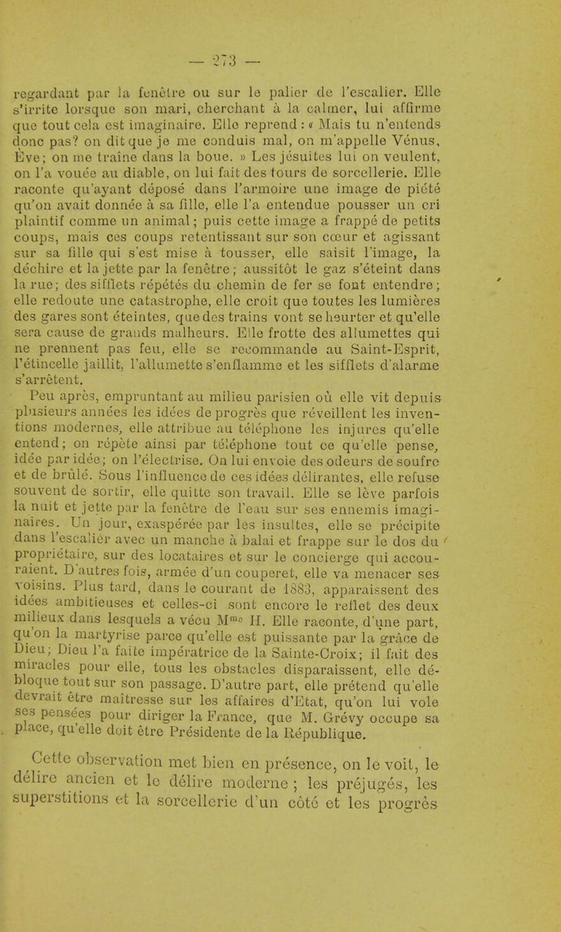 regardant par La fenetre ou sur le palicr do l'cscalier. Elle s'irrite lorsque son mari, cherchant a la calmer, lui afiirme que tout cela est imaginairo. Elle reprend : <i Mais tu n'entends done pas? on ditque je me conduis ma), on m'appelle Venus, Eve; on me traine clans la boue. » Les jesuites lui on veulent, on l'a voueo au diable, on lui fait des tours de sorcellerie. Elle raconte qu'ayant depose dans l'armoire une image de piete qu'on avait donnee a sa fille, elle l'a entendue pousser un cri plaintif corarae un animal; puis cette image a frappe de petits coups, mais ces coups retentissant sur son cceur et agissant sur sa fille qui s'est mise a tousser, elle saisit 1'image, la dechire et la jette par la fenetre; aussitot le gaz s'eteint dans la rue; des sifflets repetes du chemin de fer se font entendre; elle redoute une catastrophe, elle croit que toutes les lumieres des gares sont eteintes, que des trains vont seheurter et qu'elie sera cause de grands malheurs. Elle frotte des allumettes qui ne prennent pas feu, elle se rcoommande au Saint-Esprit, l'etincelle jaillit, 1'aUumette s'enflamme et les sifflets d'alarme s'arretent. Peu apres, cmpruntant au milieu parisien ou elle vit depuis plusieurs annees le3 idees de progres que reveillent les inven- tions modernes, elle attribue au telephone les injures quelle entend; on repete ainsi par telephone tout ce qu'elie pense, idee par idee; on l'electrise. Onluienvoie desodeurs desoufro et de brule. Sous l'influenoo de ces idees delirantes, elle refuse souvent de sortir, elle quitte son travail. Elle se leve parfois la nuit et jette par la fenetre de Teau sur ses ennemis imagi- naires. Un jour, exasperee par les insultes, elle se precipito dans l'escalier avec un manche a balai et frappe sur le dos du ' proprietaire, sur des locataires et sur le concierge qui accou- raient. D autres fois, armee d'un couperet, elle va menacer ses voisins. Plus tard, dans le courant de 1883, apparaissent des idees ambitieuses et celles-ci sont encore le reflet des deux milieux dans lesquels a vecu Mn'« H. Elle raconte, dune part, qu'on la martyrise parce qu'elie est puissante par la grace de Dieu; Dieu l'a faite imperatrice de la Sainte-Croix; il fait des miracles pour elle, tous les obstacles disparaissent, elle de- bloque tout sur son passage. D'autre part, elle pretend quelle devrait etre maitresse sur les affaires d'Etat, qu'on lui vole ses pensees pour diriger la France, que M. Grevy occupe sa place, qu'elie doit etre Presidente de la Uepublique. Cette observation met bien en presence, on le voit, le delire ancien et le delire modernc ; les prejuges, les superstitions et la sorcellerie dun cote et les progres