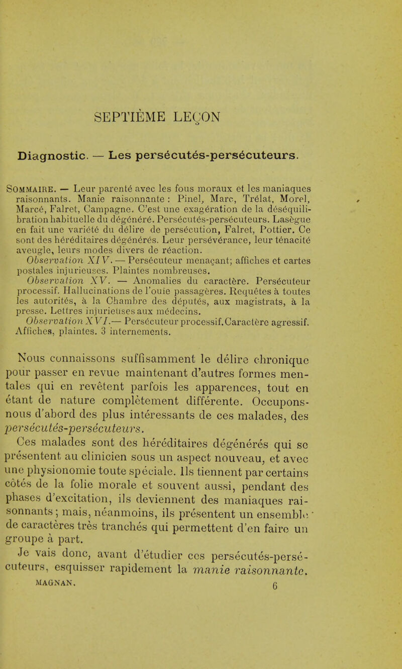 SEPTIEME LECON o Diagnostic. — Les persecutes-persecuteurs. Sommaire. — Leur parente avec les fous moraux et les maniaques raisonnants. Manie raisonnante : Pinel, Marc, TreMat, Morel, Marce, Falret, Campagne. C'est une exageration de la desequili- brationhabituelle du degenere. Persecutes-persecuteurs. Lasegue en fait une variety du delire de persecution, Falret, Pottier. Ce sont des hereditaires degeneres. Leur perseverance, leur tenacite aveugle, leurs modes divers de reaction. Observation XIV. — Pers6cuteur menacant; affiches et cartes postales injurieuses. Plaintes nombreuses. Observation XV. — Anomalies du caractere. Persecuteur processif. Hallucinations de l'ouie passageres. Requetes a toutes les autorites, a la Chambre des deputes, aux magistrats, a la presse. Lettres injurielisesaux medecins. Observation XVI.— Persecuteur processif.Caraclere agressif. Affiches, plaintes. 3 internemenls. Nous connaissons suffisamment le delire chronique pour passer en revue maintenant d'autres formes men- tales qui en revetent parfois les apparences, tout en etant de nature completement differente. Occupons- nous d'abord des plus interessants de ces malades, des persecutes-persecuteurs. Ces malades sont des hereditaires degeneres qui sc presentent au clinicien sous un aspect nouveau, et avec une physionomie toute speciale. lis tiennent par certains cotes de la folie morale et souvent aussi, pendant des phases d'excitation, ils deviennent des maniaques rai- sonnants; mais, neanmoins, ils presentent un ensemble ' de caracteres tres tranches qui permettent cl'en faire un groupe a part. Je vais donc; avant d etudier ces persecutes-perse- cuteurs, esquisser rapidement la manie raisonnante. MAG-NAN, n
