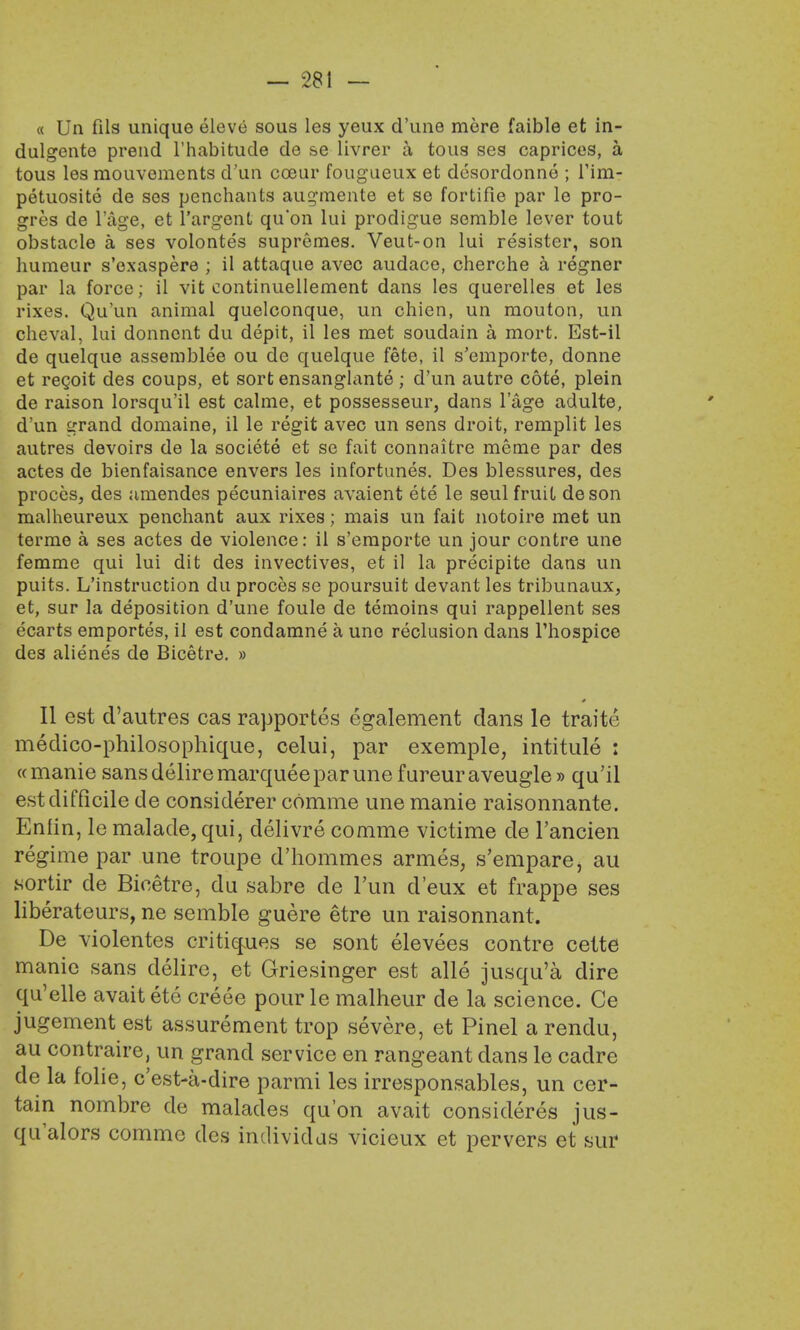 « Un fils unique eleve sous les yeux d'une mere faible et in- dulgente prend l'habitude de s>e livrer a tous ses caprices, a tous les raouvements d'un co3ur fougueux et desordonne ; Tim- petuosite de sos penchants augmente et se fortifie par le pro- gres de l'age, et l'argent qu'on lui pro-digue semble lever tout obstacle a ses volontes supremes. Veut-on lui resister, son humeur s'exaspere ; il attaque avec audace, cherche a regner par la force; il vit continuellement dans les querelles et les rixes. Qu'un animal quelconque, un chien, un mouton, un cheval, lui donnent du depit, il les met soudain a mort. Est-il de quelque assemblee ou de quelque fete, il s'emporte, donne et recoit des coups, et sort ensanglante; d'un autre cote, plein de raison lorsqu'il est calme, et possesseur, dans l'age adulte, d'un grand domaine, il le regit avec un sens droit, remplit les autres devoirs de la societe et se fait connaitre meme par des actes de bienfaisance envers les infortunes. Des blessures, des proces, des amendes pecuniaires avaient ete le seul fruit deson malheureux penchant aux rixes; mais un fait notoire met un terme a ses actes de violence: il s'emporte un jour contre une femme qui lui dit des invectives, et il la precipite dans un puits. L'instruction du proces se poursuit devant les tribunaux, et, sur la deposition d'une foule de temoins qui rappellent ses ecarts emportes, il est condamne a une reclusion dans Fhospice des alienes de Bicetre. » 0 II est d'autres cas rapportes egalement dans le traite medico-philosophique, celui, par exemple, intitule : « manie sans delire marquee par une f ureur aveugle » qu'il est difficile de considerer comme une manie raisonnante. Enfin, le malade,qui, delivre comme victime de l'ancien regime par une troupe d'hommes armes, s'empare, au sortir de Bicetre, du sabre de Tun d'eux et frappe ses liberateurs, ne semble guere etre un raisonnant. De violentes critiques se sont elevees contre cette manie sans delire, et Griesinger est alle jusqu'a dire qu'elle avaitete creee pour le malheur de la science. Ce jugement est assurement trop severe, et Pinel a rendu, au contraire, un grand service en rangeant clans le cadre de la folie, e'est-a-dire parmi les irresponsables, un cer- tain nombre de malades qu'on avait consideres jus- qualors comme des individds vicieux et pervers et sur
