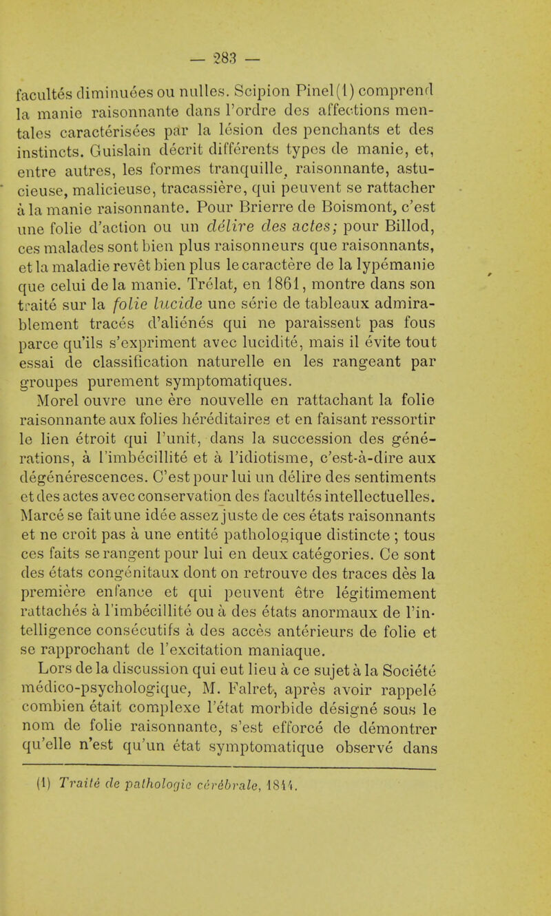 facultes diminuees ou nulles. Scipion Pinel(l) comprend la manic raisonnante dans l'ordre des affections men- tales caracterisees par la lesion des penchants et des instincts. Guislain decrit differents typos de manie, et, entre autres, les formes tranquille, raisonnante, astu- cieuse, malicieuse, tracassiere, qui peuvent se rattacher a la manie raisonnante. Pour Brierre de Boismont, c'est une folie d'action ou un clelire des actes; pour Billod, ces malades sont bien plus raisonneurs que raisonnants, et la maladie revet bien plus le caractere de la lypemanie que celui dela manie. Trelat, en 1861, montre dans son traite sur la folie lucide une serie de tableaux admira- blement traces d'alienes qui ne paraissent pas foils parce qu'ils s'expriment avec lucidite, mais il evite tout essai de classification naturelle en les rangeant par groupes purement symptomatiques. Morel ouvre une ere nouvelle en rattachant la folie raisonnante aux folies hereditaires et en faisant ressortir le lien etroit qui l'unit, dans la succession des gene- rations, a 1'imbecillite et a l'idiotisme, c'est-a-dire aux degenerescences. C'est pour lui un delire des sentiments etdes actes avec conservation des facultes intellectuelles. Marce se fait une idee assez juste de ces etats raisonnants et ne croit pas a une entite pathologique distincte ; tous ces faits serangent pour lui en deux categories. Ce sont des etats congenitaux dont on retrouve des traces des la premiere enfance et qui peuvent etre legitimement rattaches a Timbecillite ou a des etats anormaux de Tin- telligence consecutifs a des acces anterieurs de folie et se rapprochant de l'excitation maniaque. Lors de la discussion qui eut lieu a ce sujet a la Societe medico-psychologique, M. Falret-, apres avoir rappele combien etait complexe l'etat morbide designe sous le nom de folie raisonnante, s'est efforce de demontrer qu'elle n'est qu'un etat symptomatique observe dans (1) Traite de pathologic ccrdbrale, 1844.
