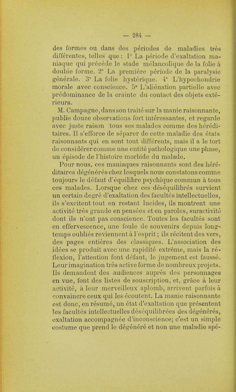 des formes ou clans des periodes de maladies tres dil'ferentes, telles que: 1° La periode d'cxaltation ma- niaque qui precede lc stade melancolique de la folie a double forme. 2° La premiere periode de la paralysie generale. 3° La folie hysterique. 4° L'hypoohondrie morale aveo conscience. 5° L'alienation partielle avec predominance de la crainte du contact des objets exte- rieurs. M. Campagne, dans son traite sur la manic raisonnante, publie douze observations fort interessantes, et regarde avec juste raison tous ses malades comme des heredi- taires. II s'efforce de separer de cette maladie des etats raisonnants qui en sont tout differents, mais il a le tort de considerer comme une entite pathologique une phase, un episode de Thistoire morbide du malade. Pour nous, ces maniaques raisonnants sont des here- ditaires degeneres chez lesquels nous constatons comme toujours le defaut d'equilibre psychique commun a tous ces malades. Lorsque chez ces desequilibres survient un certain degre d'exaltation des facultes intellectuelles, ils s'excitent tout en restant lucides, ils montrent une activite tres grande en pensees et en paroles, suractivitc dont ils n'ont pas conscience. Toutes les facultes sont en effervescence, une foule de souvenirs clepuis long- temps oublies reviennent a l'esprit; ils recitent des vers, des pages entieres des classiques. L'association des idees se produit avec une rapidite extreme, mais la re- flexion, l'attention font defaut, le jugement est fausse. Leur imagination tres active forme de nombreux projets. Ils demandent des audiences aupres des personnages en vue, font des listes de souscription, et, grace a leur activite, a leur merveilleux aplomb, arrivent parfois a convaincre ceux qui les ecoutent. La manie raisonnante est done, en resume, un etat d'exaltation que presentent les facultes intellectuelles desequilibrees des degeneres, exaltation accompagnee d'inconscience; e'est un simple costume que prend le degenere et non une maladie spe-