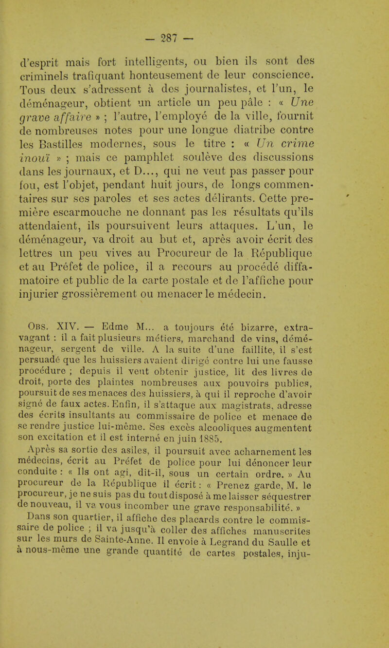d'esprit mais fort intelligent, ou bien ils sont des criminels trafiquant honteusement de leur conscience. Tous deux s'adressent a des journalistes, et Tun, le demenageur, obtient un article im peu pale : « Une grave affaire » ; l'autre, l'employe de la ville, fournit de nombreuses notes pour une longue diatribe contre les Bastilles modcrnes, sous le titre : « Un crime inoul » ; mais ce pamphlet souleve des discussions dans les journaux, et D..., qui ne veut pas passer pour fou, est l'objet, pendant huit jours, de longs commen- taires sur ses paroles et ses actes delirants. Cette pre- miere escarmouche ne donnant pas les resultats qu'ils attendaient, ils poursuivent leurs attaques. L'un, le demenageur, va droit au but et, apres avoir ecrit des lettres un peu vives au Procureur de la Republique et au Prefet de police, il a recours au procede diffa- matoire et public de la carte postale et de l'affiche pour injurier grossierement ou menacer le medecin. Obs. XIV. — Edtne M... a toujours ete bizarre, extra- vagant : il a fait plusieurs metiers, marchand de vins, deme- nageur, sergent de ville. A la suite d'une faillite, il s'est persuade que les huissiers avaient dirige contre lui une fausse procedure ; depuis il veut obtenir justice, lit des livres de droit, porte des plaintes nombreuses aux pouvoirs publics, poursuitde ses menaces des huissiers, a qui il reproche d'avoir signe de faux actes. Enfin, il s'attaque aux magistrats, adresse des ecrits insultants au commissaire de police et menace de Re rendre justice lui-meme. Ses exces alcooliques augmentent son excitation et il est interne en juin 1885. Apres sa sortie des asiles, il poursuit avec acharnement les medecins, ecrit au Prefet de police pour lui denoncer leur conduite : « Ils ont agi, dit-il, sous un certain ordre. » Au procureur de la Republique il ecrit: « Prenez garde, M. le procureur, je ne suis pas du tout dispose a me laisscr sequestrer de nouveau, il va vous incomber une grave responsabilite. » Dans son quartier, il affiche des placards contre le commis- saire de police ; il va jusqu'a coller des affiches manuscrites sur les murs de Sainte-Anne. II envoie a Legrand du Saulle et a nous-meme une grande quantite de cartes postales, inju-