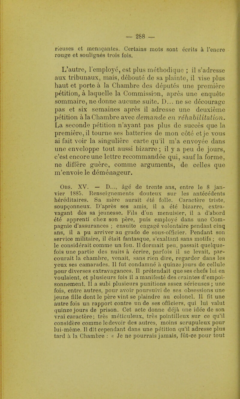 — 268 — rleuses ct mcnnganles. Certains mots sont ecrits a l'encro rouge et soulignes trois fois. L'autre, l'employe, est plus methocliquc ; il s'adresse aux tribunaux, mais, deboute de sa plaintc, il vise plus haut et porte a la Chambre des deputes une premiere petition, a laquelle la Commission, apres une enquetc sommaire, ne donne aucune suite. D... ne se decouragc pas et six semaines apres il adresse une deuxiemc petition a la Chambre avec demande en rehabilitation. La seconde petition n'ayant pas plus dc succes que la premiere, il tourne ses batteries de mon cott; ct je vous ai fait voir la singuliere carte qu'il m'a envoyee dans une enveloppe tout aussi bizarre; il y a peu de jours, c'est encore une lettre recommandee qui, sauf la forme, ne differe guere, corame arguments, de celles que m'envoie le demenageur. Obs. XV. — D..., age de trente ans, entre le 8 jan- vier 1885. Renseignements douteux sur les antecedents hereditaires. Sa mere aurait ete folle. Caractere triste, soupconneux. D'apres ses amis, il a ete bizarre, extra- vagant des sa jeunesse. Fils d'un menuisier, il a d'abord ete apprenti chez son pere, puis employe dans une Com- pagnie d'assurances ; ensuite engage volontaire pendant cinq ans, il a pu arriver au grade de sous-officier. Pendant son service militaire, il etait fantasque, s'exaltant sans motifs ; on le considerait comme un fou. II dormait peu, passait quelque- fois une partie des nuits a ecrire, parfois il se levait, par- courait la chambre, venait, sans rien dire, regarder dans les yeux ses camarades. II fut condamne a quinze jours de cellule pour diverses extravagances. II pretendait que ses chefs lui en voulaient, et plusieurs fois il a manifesto des craintes d'empoi- sonnement. II a subi plusieurs punitions assez serieuses; une fois, entre autres, pour avoir poursuivi de ses obsessions une jeune fille dont le pere vint se plaindre au colonel. II fit une autrefois un rapport contre un de ses officiers, qui lui valut quinze jours de prison. Cet acte donne deja, une idee de son vrai caractere; tres meticuleux, tres poinlilleux sur ce qu'il considere comme le devoir des autres, moins scrupuleux pour lui-meme. II dit cependant dans une petition qu'il adresse plus tarcl a la Chambre : « Je ne pourrais jamais, fut-ce pour tout