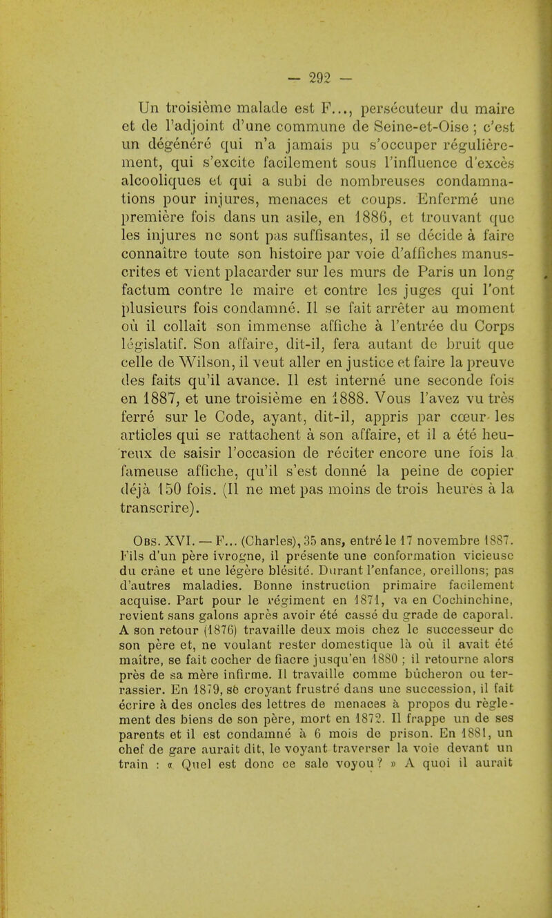 Un troisieme malade est P..,, persecuteur du maire ct de l'adjoint d'une commune de Seine-et-Oise ; c'est un degenerc qui n'a jamais pu s'occuper reguliere- ment, qui s'excite facilement sous l'influence d'exces alcooliques el qui a subi de nombreuses condamna- tions pour injures, menaces et coups. Enferme une premiere fois dans un asile, en 188(3, et trouvant que les injures no sont pas suffisantes, il se decide a f'aire connaitre toute son histoire par voie d'affiches manus- crites et vient placarder sur les murs de Paris un long factum contre le maire et contre les juges qui l'ont plusieurs fois condamne. II se fait arreter au moment ou il collait son immense affiche a l'entree du Corps legislatif. Son affaire, dit-il, fera autant de bruit que celle de Wilson, il veut aller en justice et faire la preuve des faits qu'il avance. 11 est interne une seconde fois en 1887, et une troisieme en 1888. Vous l'avez vu tres ferre sur le Code, ayant, dit-il, appris par cceur- les articles qui se rattachent a son affaire, et il a ete heu- reux de saisir l'occasion de reciter encore une fois la fameuse affiche, qu'il s'est donne la peine de copier deja 150 fois. (II ne met pas moins de trois heures a la transcrire). Obs. XVI. — F... (Charles), 35 ans, entre le 17 novembre 1887. Pils d'un pere ivrogne, il presente une conformation vicieusc du crane et une legere blesite. Durant l'enfance, oreillons; pas d'autres maladies. Bonne instruction primaire facilement acquise. Part pour le regiment en 1871, va en Cochinchine, revient sans galons apres avoir ete casse du grade de caporal. A son retour (1876) travaille deux mois chez le successeur dc son pere et, ne voulant rester domestique la ou il avait ete maitre, se fait cocher de fiacre jusqu'en 1880 ; il retourne alors pres de sa mere infirme. II travaille commo bucheron ou ter- rassier. En 1879, se croyant frustre dans une succession, il fait ecrire a des oncles des lettres de menaces a propos du regie- ment des biens de son pere, mort en 1872. II frappe un de ses parents et il est condamne a 6 mois de prison. En 1881, un chef de gare aurait dit, le voyant traverser la voie devant un train : a Quel est done ce sale voyou? » A quoi il aurait