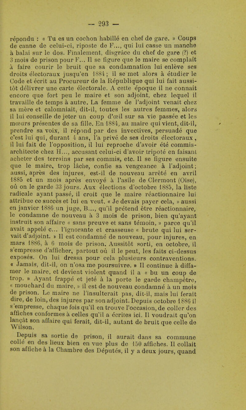 repondu : « Tu es un cochon habille en chef de gare. » Coups de canne de celui-ci, riposte do P..., qui lui casse un manche a balai sur le dos. Finalement, disgrace du chef de gare (?) et 3 mois do prison pour F... II se figure que le maire se complait a fairo courir le bruit que sa condamnation lui enleve ses droits electoraux jusqu'en 1884; il se met alors a etudier le Code et ecrit au Procureur de la Republique qui lui fait aussi- tot delivrer une carte electorate. A cette epoque il ne connait encore que fort peu le maire et son adjoint, chez lequel il travaille de temps a autre. La femme de l'adjoint venait chez sa mere et calomniait, dit-il, toutes les autres femmes, alors il lui conseille de jeter un coup d'oeil sur sa vie passee et les mceurs presentes de sa fille. En 1884, au maire qui vient, dit-il, prendre sa voix, il repond par des invectives, persuade que c'est lui qui, durant 4 ans, l'a prive de ses droits electoraux , il lui fait de l'opposition, il lui reproche d'avoir ete commis- architecte chez H..., accusant celui-ci d'avoir tripote en faisanL acheter des terrains par ses commis, etc. II se figure ensuite que le maire, trop lache, confie sa vengeance a l'adjoint; aussi, apres des injures, est-il de nouveau arrete en avril 1885 et un mois apres envoye a Tasile de Clermont (Oise), ou on le garde 33 jours. Aux elections d'octobre 1885, la liste radicale ayant passe, il croit que le maire reactionnaire lui attribue co succes et lui en veut. « Je devais payer cela, » aussi en janvier 1886 un juge, B..., qu'il pretend etre reactionnaire, le condamne de nouveau a 3 mois de prison, bien qu'ayant instruit son affaire « sans preuve et sans temoin, » parco qu'il avait appele c... l'ignorante et crasseuse « brute qui lui ser- vait d'adjoint. » II est condamne de nouveau, pour injures, en mars 1886, a. 6 mois de prison. Aussitot sorti, en octobre, il s'empresse d'afficher, partout ou il le peut, les faits ci-dessus exposes. On lui dressa pour cela plusieurs contraventions, o Jamais, dit-il, on n'osa me poursuivre. » II continue a diffa- mer le maire, et devient violent quand il a « bu un coup de trop. » Ayant frappe et jete a la porte le garde champetre, « mouchard du maire, » il est de nouveau condamne a un mois de prison. Le maire ne Tinsulterait pas, dit-il, mais lui ferait dire, de loin, des injures par son adjoint. Depuis octobre 1886 il s'empresse, chaque fois qu'il en trouve l'occasion,de coller des affiches conformes a celles qu'il a ecrites ici. II voudrait qu'on lancat son affaire qui ferait, dit-il, autant de bruit que celle de Wilson. Depuis sa sortie de prison, il aurait dans sa commune colle en des lieux bien en vue plus de 150 affiches. II collait son affiche a la Chambre des Deputes, il y a deux jours, quand